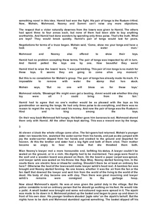 something novel in this idea. Hamid had won the fight. His pair of tongs is the Rustum -i-Hind.
Now, Mohsin, Mahmood, Noorey and Sammi can’t raise any more objections.
The respect that a victor naturally deserves from the losers was given to Hamid. The others
had spent three to four annas each, but none of them had been able to buy anything
worthwhile. And Hamid had done wonders by spending only three paise. That’s the truth. What
are toys? They would break quickly. Hamid’s pair of tongs would last for years.
Negotiations for terms of a truce began. Mohsin said, ‘Come, show me your tongs and have a
look at my water man.’
Mahmood and Noorey also offered to show their toys.
Hamid had no problem accepting these terms. The pair of tongs was inspected by all in turn.
And Hamid petted the toys one by one. How beautiful they were!
Hamid tried to wipe the losers’ tears. ‘I was just kidding. This pair of iron tongs is no match for
these toys. It seems they are going to come alive any moment.’
But this is no consolation for Mohsin’s group. The pair of tongs has already made its mark. It’s
impossible to remove with water the stamp that has stuck.
Mohsin says, ‘But no one will bless us for these toys.’
Mahmood retorts, ‘Blessings! We might even get a beating. Ammi would ask whether this clay
toy were all I could bring from the fair.’
Hamid had to agree that no one’s mother would be as pleased with the toys as his
grandmother on seeing the tongs. He had only three paise to do everything, and there was no
reason to regret the way he had used his money. And now the pair of tongs was the Rustum-i-
Hind and king among the toys.
On their way back Mehmood felt hungry. His father gave him bananas to eat. Mahmood shared
them only with Hamid. All the other boys kept staring. This was a reward won by the tongs.
3
At eleven o’clock the whole village came alive. The fair-goers had returned. Mohsin’s younger
sister ran towards him, snatched the water-carrier from his hands, and just as she jumped with
joy the water-carrier slipped from her hands and crashed to the ground and departed for
heaven. At this the brother and sister had a big fight and both of them cried. Their mother
became so angry to hear the noise that she thrashed them both.
Mian Noorey’s lawyer met a more honourable end, befitting his status. A lawyer couldn’t be
seated on the ground, or in a nich. His dignity had to be maintained. Two pegs were fixed in
the wall and a wooden board was placed on them. On the board a paper carpet was spread,
and lawyer sahib was seated on his throne like Raja Bhoj. Noorey started fanning him. In the
courts there are electric fans or khass for cooling. Shouldn’t there be at least an ordinary fan
here? Otherwise the heat of the lawswould make lawyer sahib's head reel. A bamboo fan was
brought and Noorey started fanning. No one knows, whether it was the air from the fan or the
fan itself that downed the lawyer and sent him from the world of the living to the world of the
dead. His body of clay became one with clay. Then there was great mourning and lawyer
sahib’s remains were consigned to the garbage heap.
Now about Mahmood’s sipahi. He was at once given the patrol duty in the village. But the
police constable is not an ordinary person that he should go walking on his feet. He would ride
a palki. A small basket was brought and some red-coloured rags were spread in it. The sipahi
was made to lie down in it. Mehmood picked up the basket and began to pace up and down in
front of his own door. His younger brothers shouted ‘jagte raho’ on the sipahi's behalf. But the
nights have to be dark and Mahmood stumbled against something. The basket slipped off his
 