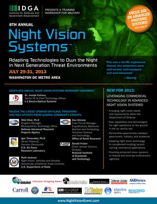 1
PRESENTS A TRAINING
WORKSHOP FOR MILITARY
www.NightVisionEvent.com
Focus day
on advanced
photonic
systems!
(See page 3)
IDGA’s 8th Annual Night Vision Systems Honorary Chairman:
Dr. Joseph Estrera,
Senior VP & Chief Technology Officer,
L-3 Electro-Optical Systems
Receive the latest updates on plans, programs
and R&D efforts from leading community experts:
Nibir Dhar, Ph.D
Program Manager,
Microsystems Technology Office,
Defense Advanced Research
Projects Agency
Igor Ternovskiy, Ph.D
Senior Physicist,
Sensors Directorate,
U.S. Air Force
Research Laboratory
Ruth Jackson
Night Vision, Vehicles and Vessels,
Directorate of Defense Trade Controls,
U.S. Department of State
Dan Simons
Fires Thrust Manager,
Expeditionary Maneuver
Warfare and Combating,
Terrorism Science
and Technology,
Office of Naval Research
Gerald Fraser
Chief, Sensor Science
Division,
National Institute
of Standards
and Technology
“This was a terrific experience.
	Overall, the presenters were
	well-versed, well-equipped,
	and well-rehearsed.”
			 —Boeing
NEW FOR 2013:
Leveraging commercial
technology in advanced
night vision systems!
• Emerging night vision needs
	 and requirements within the
	 Department of Defense
• New capabilities and technologies
	 for night operations on the ground,
	 in the air, and by sea
• Partnership opportunities between
	 government, industry, and academia
• Adapting night vision technology
	 to complement existing/up-and-
	 coming commercial applications
• Providing enhanced vision systems
	 to federal and local law enforcement
	agencies
Night Vision
Systems™
8TH ANNUAL
Adapting Technologies to Own the Night
in Next Generation Threat Environments
July 29-31, 2013
Washington DC Metro Area
 
