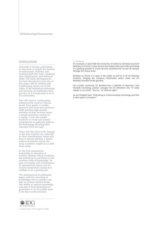 0/Podcasting Phenomenon




COnCLUSIOn                             UC Berkeley
                                       For example, in April 2006 the University of California, Berkeley launched
Currently in Europe, podcasting        Berkeley on iTunes U, a free service that makes video and audio recordings
in education is largely the domain     of a growing number of course lectures available both on and off campus
of enthusiastic students and           through the iTunes Store.
teaching staff who have combined
their imaginations and technical       Berkeley on iTunes U is open to the public as well as to all UC Berkeley
skills. The wider developments         students, bringing the campus’s multimedia assets under one UC
we have discussed in part two of       Berkeley-branded media gateway.
this paper will be realised only
if podcasting moves out of the         “As a public university, UC Berkeley has a tradition of openness,” said
realm of the individual enthusiast     Obadiah Greenberg, product manager for UC Berkeley’s site. “It really
and becomes an institution-wide        speaks to our motto - fiat lux - let there be light.”
practice as it is beginning to do in
US universities.                       As prof Heppell says: “Podcasting is a democratising technology and that
                                       is what gives it its power.”
This will require a podcasting
infrastructure, such as Podcast
Server from Apple, to enable
lecturers with near-zero technical
skills produce high-quality
podcasts of their lectures using
a simple start/stop control on
a laptop. It will also enable
students to create and submit
assignments as podcasts without
the technology diverting their
attention from the topic.

There will also have to be changes
in the way students are assessed
on their contributions: tutors will
have to decide whether a 0min
enhanced podcast carries the
same academic weight as a ,000-
word essay.

At the final assessment,
podcasting in education is
another medium which facilitates
the individual to contribute to the
common body of knowledge. Its
ease of creation and consumption,
its symmetrical nature and its
current momentum means it is
unlikely to be a passing fad.

The development of civilisation
began with the recording of
knowledge, first as oratory and
later in various written forms.
The ability to capture knowledge
and pass it from generation to
generation in an accessible form
is the key to advancement.




In association with Apple © 2006
 