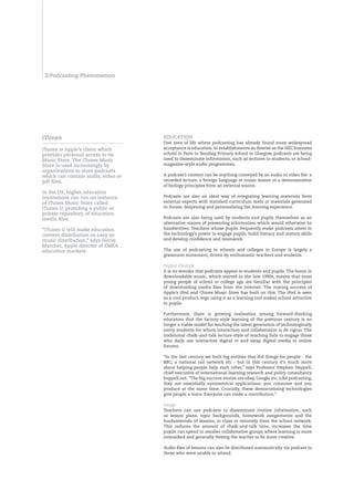 2/Podcasting Phenomenon




iTunes                              EdUCATIOn
                                    One area of life where podcasting has already found more widespread
iTunes is Apple’s client which      acceptance is education. In establishments as diverse as the HEC business
provides personal access to its     school in Paris to Sandaig Primary school in Glasgow, podcasts are being
Music Store. The iTunes Music       used to disseminate information, such as lectures to students, or school-
Store is used increasingly by       magazine-style audio programmes.
organisations to store podcasts
which can contain audio, video or   A podcast’s content can be anything conveyed by an audio or video file: a
pdf files.                          recorded lecture, a foreign language or music lesson or a demonstration
                                    of biology principles from an external source.
In the US, higher education
institutions can run an instance    Podcasts are also an ideal way of integrating learning materials from
of iTunes Music Store called        external experts with standard curriculum texts or materials generated
iTunes U, providing a public or     in-house, deepening and personalising the learning experience.
private repository of education
media files.                        Podcasts are also being used by students and pupils themselves as an
                                    alternative means of presenting information which would otherwise be
“iTunes U will make education       handwritten. Teachers whose pupils frequently make podcasts attest to
content distribution as easy as     the technology’s power to engage pupils, build literacy and oratory skills
music distribution,” says Herve     and develop confidence and teamwork.
Marchet, Apple director of EMEA
education markets.                  The use of podcasting in schools and colleges in Europe is largely a
                                    grassroots movement, driven by enthusiastic teachers and students.

                                    Digital lifestyle
                                    It is no wonder that podcasts appeal to students and pupils. The boom in
                                    downloadable music, which started in the late 1990s, means that most
                                    young people of school or college age are familiar with the principles
                                    of downloading media files from the internet. The roaring success of
                                    Apple’s iPod and iTunes Music Store has built on this. The iPod is seen
                                    as a cool product, ergo using it as a learning tool makes school attractive
                                    to pupils.

                                    Furthermore, there is growing realisation among forward-thinking
                                    educators that the factory-style learning of the previous century is no
                                    longer a viable model for teaching the latest generation of technologically
                                    savvy students for whom interaction and collaboration is de rigour. The
                                    traditional chalk-and-talk lecture-style of teaching fails to engage those
                                    who daily use interactive digital tv and swap digital media in online
                                    forums.

                                    “In the last century we built big entities that did things for people - the
                                    BBC, a national rail network etc - but in this century it’s much more
                                    about helping people help each other,” says Professor Stephen Heppell,
                                    chief executive of international learning research and policy consultancy
                                    heppell.net. “The big success stories are eBay, Google etc. Like podcasting,
                                    they are essentially symmetrical applications: you consume and you
                                    produce at the same time. Crucially, these democratising technologies
                                    give people a voice. Everyone can make a contribution.”

                                    Usage
                                    Teachers can use podcasts to disseminate routine information, such
                                    as lesson plans, topic backgrounds, homework assignments and the
                                    fundamentals of lessons, in class or remotely from the school network.
                                    This reduces the amount of chalk-and-talk time, increases the time
                                    pupils can spend in smaller collaborative groups where learning is more
                                    intensified and generally freeing the teacher to be more creative.

                                    Audio files of lessons can also be distributed automatically via podcast to
                                    those who were unable to attend.
 