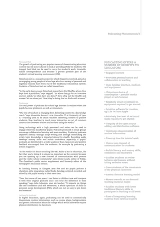 Podcasting Phenomenon/




Personal VLE                                                                 POdCASTIng OffERS A
The growth of podcasting as a popular means of disseminating education
                                                                             nUMbER Of bEnEfITS TO
content has led some schools to look at providing iPods for students. The
integral hard disk can be used to carry the student’s work, timetable,
                                                                             EdUCATORS
school correspondence and become a private portable part of the
                                                                             • Engages learners
student’s virtual learning environment (VLE).
                                                                             • Promotes personalisation and
Notschool.net is a research project in which Heppell is involved, aimed at
                                                                             collaboration in teaching
re-engaging young people of school age who for a variety of personal and
logistical reasons have been out of the traditional educational system.
                                                                             • Uses familiar interface, medium
Students of Notschool.net are called researchers.
                                                                             and equipment
“In the early days we gave Notschool researchers iPod Shuffles where they
                                                                             • Ubiquitous device of
kept their e-portfolios,” says Heppell. “So when they go for an interview
                                                                             consumption – portable media
and are asked, ‘so what have you done?’ they whip out the Shuffle and
                                                                             player or web browser
answer ‘let me show you’. Now they’re doing that on iPods with screens.”
                                                                             • Relatively small investment in
Producers
                                                                             equipment required to get started
The real power of podcasts for school-age learners is realised when the
pupils become producers as well as consumers.
                                                                             • Intuitive software for creation,
                                                                             eg iLife ‘06 from Apple
“The role of teachers is changing from delivering content to a knowledge
coach,” says Alexandre Bonucci, vice chancellor IT at University of Lyon
                                                                             • Relatively low level of technical
II. “Teaching used to be about teachers delivering content to passive
                                                                             skills required to get started
students. Now teaching is much more interactive, an act of common
construction between teacher and student using the media.”
                                                                             • Ubiquity of free open source
                                                                             editing and distribution software
Using technology with a high perceived cool value can be used to
engage otherwise disaffected pupils. Podcasts produced in small groups
                                                                             • Automates dissemination of
encourage collaborative learning and team-working. Producing podcasts
                                                                             routine information
improves literacy through script-writing and through researching the
script, topic knowledge is imparted almost by stealth. Recording audio
                                                                             • frees up time for tutorial work
develops oratory skills and builds confidence, especially if pupils’
podcasts are distributed to a wider audience than class peers and positive
                                                                             • Opens new channel of
feedback encouraged from the audience, for example by podcasting a
                                                                             communication for students
school magazine.
                                                                             • builds literacy and oratory skills,
“In the media it’s about sounding like BBC Radio 4, but in education, the
                                                                             confidence and teamwork
fact that you’re doing it is almost as important as the content, because
you are opening up a new channel of communication with parents
                                                                             • Enables students to review
and the wider school community,” says Jimmy Leach, editor of Public,
                                                                             lectures and lessons without
The Guardian’s public sector supplement and formerly editor of the
                                                                             taking verbatim notes
newspaper’s education section.
                                                                             • frees students of the constraints
At Sandaig Primary in Glasgow, year five and six pupils podcast a
                                                                             of the physical classroom
chatshow-style programme called Radio Sandaig, scripted, recorded and
edited by the pupils mostly in their own time.
                                                                             • Assists distance learning model
“Over the course of two years, I can listen to children now and compare
                                                                             • Moves towards an on-demand
it with their original podcasts and I can hear the difference in their
                                                                             teaching material model
speaking,” says John Johnston, year six teacher. “It impacts on things
like self confidence and self awareness, a whole spectrum of skills in
                                                                             • Enables students with lower
personal social development (PSD), which are not so easy to pin down
                                                                             traditional literacy skills to
and measure.”
                                                                             participate in learning at all levels
Lecture by podcast
                                                                             • Ease of integrating learning
In higher education, again, podcasting can be used to automatically
                                                                             material from external experts
disseminate routine information, such as course plans, backgrounders
and generic information about the college which would otherwise require
physical distribution via handouts.
 