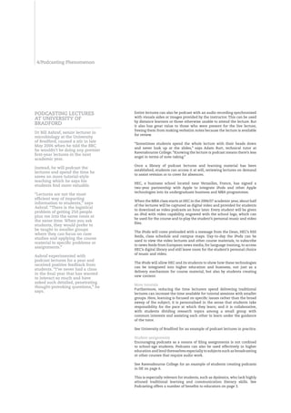 /Podcasting Phenomenon




POdCASTIng LECTURES                  Entire lectures can also be podcast with an audio recording synchronised
                                     with visuals aides or images provided by the instructor. This can be used
AT UnIVERSITY Of
                                     by distance learners or those otherwise unable to attend the lecture. But
bRAdfORd                             it also has great value to those who were present for the live lecture,
                                     freeing them from making verbatim notes because the lecture is available
dr bill Ashraf, senior lecturer in
                                     for review.
microbiology at the University
of bradford, caused a stir in late
                                     “Sometimes students spend the whole lecture with their heads down
May 2006 when he told the bbC
                                     and never look up at the slides,” says Adam Burt, technical tutor at
he wouldn’t be doing any premier
                                     Ravensbourne College. “Knowing the lecture is podcast means there’s less
first-year lectures in the next
                                     angst in terms of note-taking.”
academic year.
                                     Once a library of podcast lectures and learning material has been
Instead, he will podcast the
                                     established, students can access it at will, reviewing lectures on demand
lectures and spend the time he
                                     to assist revision or to cover for absences.
saves on more tutorial-style
teaching which he says his
                                     HEC, a business school located near Versailles, France, has signed a
students find more valuable.
                                     two-year partnership with Apple to integrate iPods and other Apple
                                     technologies into its undergraduate business and MBA programmes.
“Lectures are not the most
efficient way of imparting
                                     When the MBA class starts at HEC in the 2006/07 academic year, about half
information to students,” says
                                     of the lectures will be captured as digital video and provided for students
Ashraf. “There is the logistical
                                     to download as video podcasts an hour later. Every student will be given
problem of getting 250 people
                                     an iPod with video capability, engraved with the school logo, which can
plus me into the same room at
                                     be used for the course and to play the student’s personal music and video
the same time. When you ask
                                     files.
students, they would prefer to
be taught in smaller groups
                                     The iPods will come preloaded with a message from the Dean, HEC’s RSS
where they can focus on case
                                     feeds, class schedule and campus maps. Day-to-day the iPods can be
studies and applying the course
                                     used to view the video lectures and other course materials, to subscribe
material to specific problems or
                                     to news feeds from European news media, for language training, to access
assignments.”
                                     HEC’s digital library and still leave room for the student’s personal choice
                                     of music and video.
Ashraf experimented with
podcast lectures for a year and
                                     The iPods will allow HEC and its students to show how these technologies
received positive feedback from
                                     can be integrated into higher education and business, not just as a
students. “I’ve never had a class
                                     delivery mechanism for course material, but also by students creating
in the final year that has wanted
                                     new content.
to interact so much and have
asked such detailed, penetrating
                                     More tutorials
thought-provoking questions,” he
                                     Furthermore, reducing the time lecturers spend delivering traditional
says.
                                     lectures can increase the time available for tutorial sessions with smaller
                                     groups. Here, learning is focused on specific issues rather than the broad
                                     sweep of the subject; it is personalised in the sense that students take
                                     responsibility for the pace at which they learn; and it is collaborative,
                                     with students dividing research topics among a small group with
                                     common interests and assisting each other to learn under the guidance
                                     of the tutor.

                                     See University of Bradford for an example of podcast lectures in practice.

                                     Student assignments
                                     Encouraging podcasts as a means of filing assignments is not confined
                                     to school-age students. Podcasts can also be used effectively in higher
                                     education and lend themselves especially to subjects such as broadcasting
                                     or other courses that require audio work.

                                     See Ravensbourne College for an example of students creating podcasts
                                     in HE on page 6.

                                     This is especially relevant for students, such as dyslexics, who lack highly
                                     attuned traditional learning and communication literacy skills. See
                                     Podcasting offers a number of benefits to educators on page 3.
 