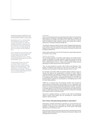 6/Podcasting Phenomenon




POdCASTIng SERVICE AT               TRAInIng
RAVEnSbOURnE COLLEgE                There is also growing interest among industry generally in the podcasting
                                    phenomenon. According to Personnel Today, hospitals in Glasgow are
Ravensbourne is a vocationally      using podcasts to provide new staff with an audio induction on issues
led college focussing on the        such as workplace safety, infection control and coping with violence,
creative industries. In 2006 the    followed by a computer-based knowledge test.
College launched a blog service
for students and staff, enabling     The podcast training is used for theatre staff at Glasgow Royal Infirmary,
them to create a blog simply as     in the labour ward and neonatal unit at the Princess Royal Maternity
part of its Open Source Moodle      Hospital and is being introduced at the Western Infirmary’s Accident and
VLE.                                Emergency department.

Some students and teaching staff    Other health authorities in the UK and Europe have reportedly expressed
have already included podcasts      an interest in the concept.
in their blogs and as of the
following academic year, a fully    PUbLIC RELATIOnS
supported podcasting service will   The increasing ubiquity of portable media players and mobile phones
be available to all.                capable of handling rich media podcasts, especially among the young,
                                    means organisations would do well to consider podcasting as part of
“Podcasting relates very well       their communications mix as a viable and convenient media channel
to many of the courses we           appealing to student-age and tech-savvy audiences.
have here, like creative sound
design and broadcasting,” says      “You can reach people you couldn’t talk to before, says Marchet. “Your
Adam burt, technical Tutor at       sphere of influence just opened up. Now you can make rich media
Ravensbourne College. “Students     available and reach people in whatever way they choose to learn.”
can use their blogs with podcasts
to promote their work.”             For example, since 2000, CERN, the particle physics research centre in
                                    Geneva, has webcast live programmes to promote its work. CERN is
                                    currently building a new particle accelerator, the Large Hadron Collider
                                    (LHC), due to be operational in 2007. In preparation, CERN’s management
                                    is considering new material, explaining the benefits of the LHC and
                                    particle physics in general, to be produced as a fortnightly series of five
                                    to 15min video podcasts.

                                    “CERN has a mandate from the European member state council for
                                    communication and education, even though it is not a university,” says
                                    Silvano de Gennaro, head of multimedia productions at CERN. “The main
                                    reason is to motivate young people with aspirations to become scientists
                                    to consider physics. To do that we use the channels and media that they
                                    prefer, so video podcasting is an obvious choice for us because we already
                                    have programming on streaming media.”

                                    “We want to publish podcasts on iTunes so they will be immediately
                                    visible to great many people who are searching for science-related
                                    subjects,” says de Gennaro.


                                    Part II How will podcasting develop in education?

                                    Podcasting is already entrenched in education as can be seen from the
                                    examples above. But how is this likely to develop? Does podcasting
                                    threaten or compliment the traditional role of the teacher? Will usage
                                    dwindle once the novelty is over?

                                    Many educators believe that podcasting will assist in developing otherwise
                                    neglected skills and help education institutions find ways to adapt to the
                                    changing needs of learners.
 