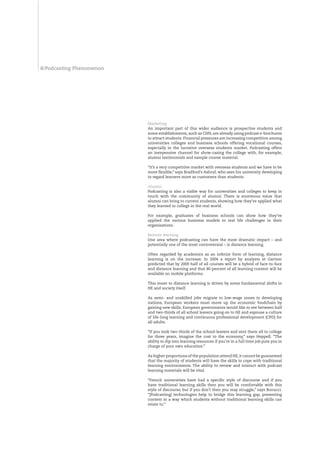 /Podcasting Phenomenon




                          Marketing
                          An important part of this wider audience is prospective students and
                          some establishments, such as CHN, are already using podcast e-brochures
                          to attract students. Financial pressures are increasing competition among
                          universities colleges and business schools offering vocational courses,
                          especially in the lucrative overseas students market. Podcasting offers
                          an inexpensive channel for show-casing the college with, for example,
                          alumni testimonials and sample course material.

                          “It’s a very competitive market with overseas students and we have to be
                          more flexible,” says Bradford’s Ashraf, who sees his university developing
                          to regard learners more as customers than students.

                          Alumni
                          Podcasting is also a viable way for universities and colleges to keep in
                          touch with the community of alumni. There is enormous value that
                          alumni can bring to current students, showing how they’ve applied what
                          they learned in college in the real world.

                          For example, graduates of business schools can show how they’ve
                          applied the various business models to real life challenges in their
                          organisations.

                          Remote learning
                          One area where podcasting can have the most dramatic impact – and
                          potentially one of the most controversial – is distance learning.

                          Often regarded by academics as an inferior form of learning, distance
                          learning is on the increase. In 2004 a report by analysts at Gartner
                          predicted that by 2009 half of all courses will be a hybrid of face-to-face
                          and distance learning and that 80 percent of all learning content will be
                          available on mobile platforms.

                          This move to distance learning is driven by some fundamental shifts in
                          HE and society itself.

                          As semi- and unskilled jobs migrate to low-wage zones in developing
                          nations, European workers must move up the economic foodchain by
                          gaining new skills. European governments would like to see between half
                          and two-thirds of all school leavers going on to HE and espouse a culture
                          of life-long learning and continuous professional development (CPD) for
                          all adults.

                          “If you took two-thirds of the school-leavers and sent them all to college
                          for three years, imagine the cost to the economy,” says Heppell. “The
                          ability to dip into learning resources if you’re in a full time job puts you in
                          charge of your own education.”

                          As higher proportions of the population attend HE, it cannot be guaranteed
                          that the majority of students will have the skills to cope with traditional
                          learning environments. The ability to review and interact with podcast
                          learning materials will be vital.

                          “French universities have had a specific style of discourse and if you
                          have traditional learning skills then you will be comfortable with this
                          style of discourse, but if you don’t then you may struggle,” says Bonucci.
                          “[Podcasting] technologies help to bridge this learning gap, presenting
                          content in a way which students without traditional learning skills can
                          relate to.”
 