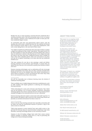 Podcasting Phenomenon/




Besides the cost, in some European countries full-time residential HE is        AbOUT THIS PAPER
reaching saturation point. This will necessarily mean, if not an erosion,
then certainly a dilution of the traditional HE model of three-year full-
                                                                                This paper is an ongoing study
time residential degree courses.
                                                                                of the use of podcasting in the
                                                                                professional realm produced
As universities raise fees and governments reduce grants, only the
                                                                                by Idg global Solutions in
wealthy elite will be able to afford full-time HE. The majority will attend
                                                                                cooperation with Apple’s
short vocational courses while in full- or part-time employment, with
                                                                                European education team.
each course taking them to the next level of their career.
                                                                                In education, media and
“I’ve talked to healthcare professionals who want their workers to obtain
                                                                                industry at large, people are
a degree by studying one day a week,” says Ashraf. “How good would it be
                                                                                just beginning to discover
for those students to have the podcasts of lectures before they come so
                                                                                the power of podcasting as a
they can drill down in detail on the day they are in the college and make
                                                                                professional learning tool and are
the most of the time they have? Traditional lectures aren’t suitable for
                                                                                at various stages of development.
them. They need a bespoke session. They can’t just knock on my door
                                                                                Consequently it is intended
and ask me to explain something in the same way that my residential
                                                                                that this paper will be updated
students can.”
                                                                                regularly to reflect the progress
                                                                                made. It is also intended that
“We have students for one day or two evenings a week and deliver
                                                                                future editions of this paper will
learning materials via the internet,” says Veentstra. “It means they can
                                                                                be accompanied with rich media
spend the time they are in the university as quality time between student
                                                                                attachments, such as audio and
and tutor.”
                                                                                video of interviews with the
                                                                                contributors.
Distance learning technologies such as podcasting will also encourage
greater participation from those who are often currently excluded from
                                                                                This paper is meant as a catalyst
traditional HE, such as the disabled, those with family commitments or
                                                                                for discussion. Please feel free
those whose occupation or social circumstances that mean they rarely
                                                                                to send your comments and
live in one location for more than a few months.
                                                                                experience of podcasting to the
                                                                                authors via pp@euro-apple.com
Teaching skills
But will the inexorable rise in distance learning mean the demise of
                                                                                The authors would like to thank
traditional teaching skills?
                                                                                all those who freely contributed
                                                                                their time and thoughts to this
That is unlikely, even in highly dispersed education establishments, such
                                                                                paper.
as CHN, students still require guidance in selecting and interpreting
learning materials.
                                                                                Prof Stephen Heppell
                                                                                www.heppell.net
“There will always be a tutor and a lecturer,” says Veenstra. “But I think
that we will develop a lot of content available as podcasts. Podcasting
                                                                                Jimmy Leach, neil McIntosh
will bring together the remote campuses because all the material will be
                                                                                www.guardian.co.uk
available throughout the university and we can use it efficiently.”
                                                                                Alexandre bonucci
Distance learning will never replace contact time with staff,” says Burt. “It
                                                                                www.univ-lyon2.fr
gives students the ability to dip in and out of the content they choose and
provides an enriched environment for them to learn in.”
                                                                                John Johnston
                                                                                www.sandaigprimary.co.uk/
Value of knowledge
                                                                                radio_sandaig/index.php
There is the fear that teaching materials from reputable universities will
be stolen and used by unauthorised teachers to provide a copy of the
                                                                                Adam burt www.rave.ac.uk
same course at a lower fee.
                                                                                dan Read www.rave.ac.uk
“We’ve had requests to move material from open public access to the
[private] VLE because they are concerned about competitors,” says Andy
                                                                                dr bill Ashraf www.brad.ac.uk
Ramsden, Learning Technology Adviser at the University of Bristol.
                                                                                Silvano de gennaro www.cern.ch
However, in the US leading colleges have made their course content
publicly available in podcasts, seeing this as a way of promoting the
                                                                                Robert Veenstra www.chn.nl
college and of democratising knowledge.
                                                                                Andy Ramsden
                                                                                www.ltss.bristol.ac.uk
 