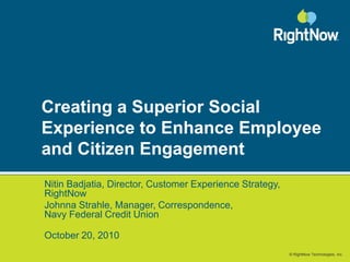© RightNow Technologies, Inc.
Creating a Superior Social
Experience to Enhance Employee
and Citizen Engagement
Nitin Badjatia, Director, Customer Experience Strategy,
RightNow
Johnna Strahle, Manager, Correspondence,
Navy Federal Credit Union
October 20, 2010
 
