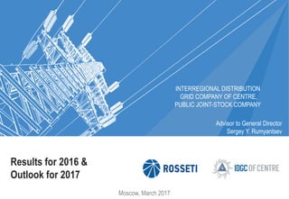 Results for 2016 &
Outlook for 2017
INTERREGIONAL DISTRIBUTION
GRID COMPANY OF CENTRE,
PUBLIC JOINT-STOCK COMPANY
Moscow, March 2017
Advisor to General Director
Sergey Y. Rumyantsev
 