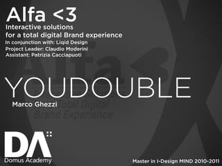 Alfa <3
Interactive solutions
for a total digital Brand experience
In conjunction with: Liqid Design
Project Leader: Claudio Moderini
Assistant: Patrizia Cacciapuoti




YOUDOUBLE
  Marco Ghezzi




                                       Master in I-Design MIND 2010-2011
 