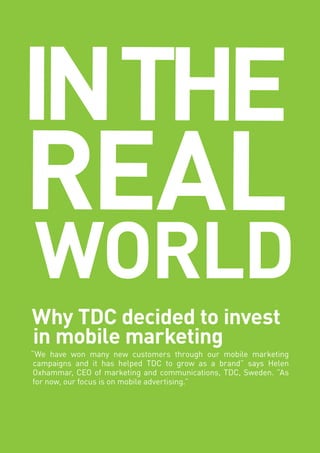 30 | IDG MOBILE PLAYBOOK 
Why TDC decided to invest in mobile marketing 
“We have won many new customers through our mobile marketing campaigns and it has helped TDC to grow as a brand” says Helen Oxhammar, CEO of marketing and communications, TDC, Sweden. ”As for now, our focus is on mobile advertising.” 
IN THE 
REAL 
WORLD  