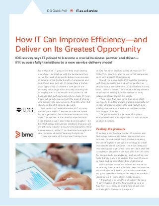IDG Quick Poll * IT-as-a-Service 
How IT Can Improve Efficiency—and 
Deliver on Its Greatest Opportunity 
IDG survey says IT poised to become a crucial business partner and driver— 
if it successfully transitions to a new service delivery model 
More than ever, IT groups find they must develop 
ever-closer relationships with the businesses they 
serve, the result of a need to deliver more services 
in a digital format for the benefit of employees and 
customers alike. As such, IT groups face a tremen-dous 
opportunity to become a core part of the 
company value proposition and play a starring role 
in shaping the future direction and success of the 
business. But such gains can only be made if IT can 
figure out ways to keep up with the pace of change 
and deliver these new services efficiently, while still 
staying on top of the day-to-day work. 
It all amounts to a transformation of IT to a new 
model, one in which IT evolves as a service broker 
to the organization. And in this new model, not only 
does IT have a seat at the table for important busi-ness 
decisions, but IT also helps drive innovation—for 
both technology and business initiatives. Doing so will 
mean finding ways to free up time to dedicate to these 
new endeavors, so that IT can become more agile and 
able to deliver while still “keeping the lights on.” 
These are some of the top-level findings from 
an IDG Research Services survey of heads of IT— 
CIOs, VPs, directors, and the like—at 55 companies, 
each with at least 500 employees. 
One of the respondents, Phil Bertolini, is dealing 
with this new reality every day in his position as 
deputy county executive and CIO for Oakland County, 
Mich., which provides IT services for 82 departments 
and divisions serving 1.2 million residents of 62 
villages and townships in the county. 
“Now more than ever we’re changing so fast, 
we have to be better at understanding organizational 
needs, what brings value to the organization, and 
making sure we’re at the table to help them make 
that change,” he says. 
The good news is that because IT touches 
every department in an organization, it is in a unique 
position to deliver. 
Feeling the pressure 
IT leaders report facing a number of business and 
technology pressures to deliver and support new 
services. New demands might involve increasing 
the use of digital services and technology to create 
improved business outcomes, the result perhaps of 
improved agility to get ideas to market faster than the 
competition. Digital services may also form the basis 
for new products or capabilities, such as self-service 
tools that allow users to address their own IT issues 
or make bank deposits from their smartphones. 
A shift toward mobile workplaces and markets is 
another big driver, one that Bertolini sees firsthand. He 
says fully 40% of the traffic to the various websites 
his group operates—which collectively offer some 50 
digital services—comes from mobile devices. 
“It’s just where everything’s headed,” he says. 
“I can’t imagine what the figure will be a year or 
two from now, because smartphones have been 
outselling PCs for two or three years.” 
 