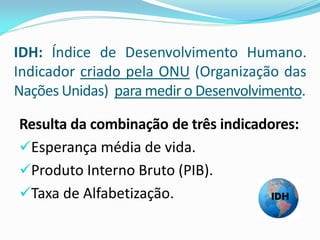 IDH: Índice de Desenvolvimento Humano.
Indicador criado pela ONU (Organização das
Nações Unidas) para medir o Desenvolvimento.

Resulta da combinação de três indicadores:
Esperança média de vida.
Produto Interno Bruto (PIB).
Taxa de Alfabetização.
 