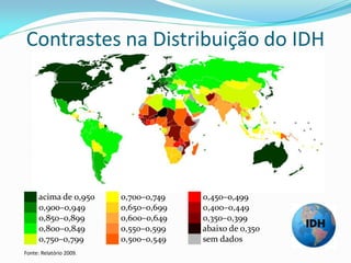 Contrastes na Distribuição do IDH




██ acima de 0,950        ██ 0,700–0,749   ██ 0,450–0,499
██ 0,900–0,949           ██ 0,650–0,699   ██ 0,400–0,449
██ 0,850–0,899           ██ 0,600–0,649   ██ 0,350–0,399
██ 0,800–0,849           ██ 0,550–0,599   ██ abaixo de 0,350
██ 0,750–0,799           ██ 0,500–0,549   ██ sem dados
Fonte: Relatório 2009.
 