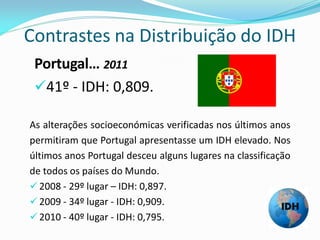 Contrastes na Distribuição do IDH
 Portugal… 2011
 41º - IDH: 0,809.

As alterações socioeconómicas verificadas nos últimos anos
permitiram que Portugal apresentasse um IDH elevado. Nos
últimos anos Portugal desceu alguns lugares na classificação
de todos os países do Mundo.
 2008 - 29º lugar – IDH: 0,897.
 2009 - 34º lugar - IDH: 0,909.
 2010 - 40º lugar - IDH: 0,795.
 