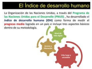 El Índice de desarrollo humano
La Organización de las Naciones Unidas, a través del Programa de
las Naciones Unidas para el Desarrollo (PNUD) , ha desarrollado el
índice de desarrollo humano (IDH) como forma de medir el
progreso medio logrado en un país e incluye tres aspectos básicos
dentro de su metodología.
                                           Nivel de
                                          vida digno




                               Acceso a
                              Educación


                                                  Vida larga y
                                                   saludable
 