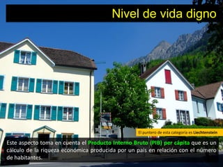Nivel de vida digno




                                                  El puntero de esta categoría es Liechtenstein

Este aspecto toma en cuenta el Producto Interno Bruto (PIB) per cápita que es un
cálculo de la riqueza económica producida por un país en relación con el número
de habitantes.
 