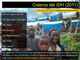 Coleros del IDH (2011)
                                    El que llega en último lugar es la República Democrática del Congo

Últimos lugares del IDH

187. Rep. Dem. del Congo

186. Níger

185. Burundi

184. Mozambique

185. Chad

184. Liberia

Los países con IDH muy bajo son aquellos donde la gente muere muy joven, donde
los niños no van a la escuela y donde la riqueza es muy escasa. Los ciudadanos de
estos países carecen de oportunidades y viven inseguros.
 