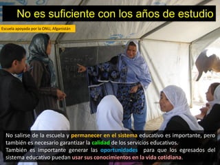 No es suficiente con los años de estudio
Escuela apoyada por la ONU, Afganistán




  No salirse de la escuela y permanecer en el sistema educativo es importante, pero
  también es necesario garantizar la calidad de los servicios educativos.
  También es importante generar las oportunidades para que los egresados del
  sistema educativo puedan usar sus conocimientos en la vida cotidiana.
 
