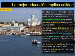 La mejor educación implica calidad
Helsinki, Finlandia
                                      La educación en Finlandia implica
                                      menos horas semanales que en otros
                                      países, pero también disfrutan de:
                                      •Igualdad de oportunidades para todos.
                                      •Maestros capacitados, bien pagados y
                                      muy respetados.
                                      •Un fuerte apoyo individual para su
                                      aprendizaje
                                      •Escuelas y maestros muy autónomos
                                      •Cooperación estrecha entre escuelas,
                                      municipios, juntas y asociaciones de
                                      maestros.
                                      •Un ambiente de confianza donde no
                                      hay obsesión por la certificación
                                      •Estrecha participación de la comunidad
                                      y el sector privado.
 