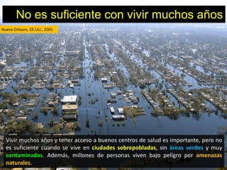 No es suficiente con vivir muchos años
Nueva Orleans, EE.UU., 2005




  Vivir muchos años y tener acceso a buenos centros de salud es importante, pero no
  es suficiente cuando se vive en ciudades sobrepobladas, sin áreas verdes y muy
  contaminadas. Además, millones de personas viven bajo peligro por amenazas
  naturales.
 