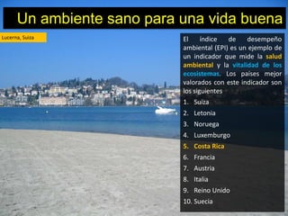 Un ambiente sano para una vida buena
Lucerna, Suiza              El     índice  de    desempeño
                            ambiental (EPI) es un ejemplo de
                            un indicador que mide la salud
                            ambiental y la vitalidad de los
                            ecosistemas. Los países mejor
                            valorados con este indicador son
                            los siguientes
                            1. Suiza
                            2. Letonia
                            3. Noruega
                            4. Luxemburgo
                            5. Costa Rica
                            6. Francia
                            7. Austria
                            8. Italia
                            9. Reino Unido
                            10. Suecia
 