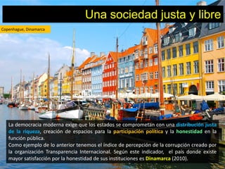 Una sociedad justa y libre
Copenhague, Dinamarca




   La democracia moderna exige que los estados se comprometan con una distribución justa
   de la riqueza, creación de espacios para la participación política y la honestidad en la
   función pública.
   Como ejemplo de lo anterior tenemos el índice de percepción de la corrupción creado por
   la organización Transparencia Internacional. Según este indicador, el país donde existe
   mayor satisfacción por la honestidad de sus instituciones es Dinamarca (2010).
 