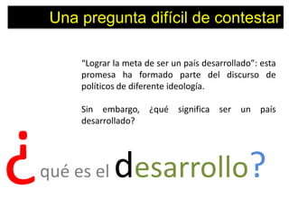 Una pregunta difícil de contestar

         “Lograr la meta de ser un país desarrollado”: esta
         promesa ha formado parte del discurso de
         políticos de diferente ideología.

         Sin embargo, ¿qué significa ser un país
         desarrollado?




¿   qué es el    desarrollo?
 