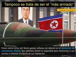 Tampoco se trata de ser el “más armado”
                                                           Pyongyang Corea del Norte




Países como Corea del Norte gastan millones de dólares en el desarrollo de
armamento nuclear. Sus ejércitos tienen la capacidad para aterrorizar a sus
vecinos e inflamar el orgullo de sus habitantes.
 