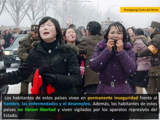Pyongyang Corea del Norte




Los habitantes de estos países viven en permanente inseguridad frente al
hambre, las enfermedades y el desempleo. Además, los habitantes de estos
países no tienen libertad y viven vigilados por los aparatos represivos del
Estado.
 
