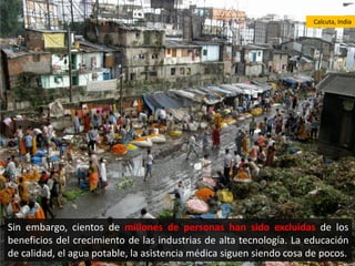 Calcuta, India




Sin embargo, cientos de millones de personas han sido excluidas de los
beneficios del crecimiento de las industrias de alta tecnología. La educación
de calidad, el agua potable, la asistencia médica siguen siendo cosa de pocos.
 