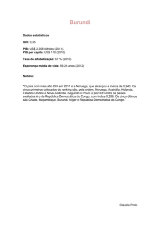 Burundi
Dados estatísticos
IDH: 0,35
PIB: US$ 2,356 bilhões (2011).
PIB per capita: US$ 118 (2010)
Taxa de alfabetização: 67 % (2010)
Esperança média de vida: 59,24 anos (2012)

Notícia:
“O país com mais alto IDH em 2011 é a Noruega, que alcançou a marca de 0,943. Os
cinco primeiros colocados do ranking são, pela ordem, Noruega, Austrália, Holanda,
Estados Unidos e Nova Zelândia. Segundo o Pnud, o pior IDH entre os países
avaliados é o da República Democrática do Congo, com índice 0,286. Os cinco últimos
são Chade, Moçambique, Burundi, Níger e República Democrática do Congo.”

Cláudia Pinto

 