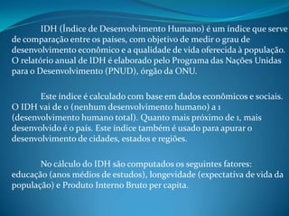 IDH (Índice de Desenvolvimento Humano) é um índice que serve
de comparação entre os países, com objetivo de medir o grau de
desenvolvimento econômico e a qualidade de vida oferecida à população.
O relatório anual de IDH é elaborado pelo Programa das Nações Unidas
para o Desenvolvimento (PNUD), órgão da ONU.

       Este índice é calculado com base em dados econômicos e sociais.
O IDH vai de 0 (nenhum desenvolvimento humano) a 1
(desenvolvimento humano total). Quanto mais próximo de 1, mais
desenvolvido é o país. Este índice também é usado para apurar o
desenvolvimento de cidades, estados e regiões.

       No cálculo do IDH são computados os seguintes fatores:
educação (anos médios de estudos), longevidade (expectativa de vida da
população) e Produto Interno Bruto per capita.
 