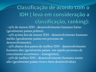 - 25% de menor IDH - desenvolvimento humano baixo
(geralmente países pobres).
- 25% acima dos de menor IDH - desenvolvimento humano
médio (geralmente países em processo de
desenvolvimento).
- 25% abaixo dos países de melhor IDH - desenvolvimento
humano alto (geralmente países em rápido processo de
crescimento econômico - emergentes).
- 25% de melhor IDH - desenvolvimento humano muito
alto (geralmente países ricos e bem desenvolvidos).
 