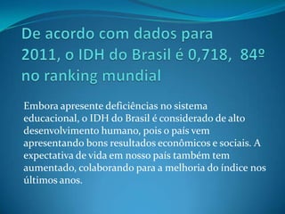 Embora apresente deficiências no sistema
educacional, o IDH do Brasil é considerado de alto
desenvolvimento humano, pois o país vem
apresentando bons resultados econômicos e sociais. A
expectativa de vida em nosso país também tem
aumentado, colaborando para a melhoria do índice nos
últimos anos.
 