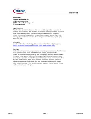 IDH10SG60C


       Published by
       Infineon Technologies AG
       81726 Munich, Germany
       © 2008 Infineon Technologies AG
       All Rights Reserved.


       Legal Disclaimer
       The information given in this document shall in no event be regarded as a guarantee of
       conditions or characteristics. With respect to any examples or hints given herein, any typical
       values stated herein and/or any information regarding the application of the device,
       Infineon Technologies hereby disclaims any and all warranties and liabilities of any kind,
       including without limitation, warranties of non-infringement of intellectual property rights
       of any third party.


       Information
       For further information on technology, delivery terms and conditions and prices, please
       contact the nearest Infineon Technologies Office (www.infineon.com).

       Warnings
       Due to technical requirements, components may contain dangerous substances. For information
       on the types in question, please contact the nearest Infineon Technologies Office.
       Infineon Technologies components may be used in life-support devices or systems only with
       the express written approval of Infineon Technologies, if a failure of such components can
       reasonably be expected to cause the failure of that life-support device or system or to affect
       the safety or effectiveness of that device or system. Life support devices or systems are
       intended to be implanted in the human body or to support and/or maintain and sustain
       and/or protect human life. If they fail, it is reasonable to assume that the health of the user
       or other persons may be endangered.




Rev. 2.3                                                        page 7                                          2009-08-04
 