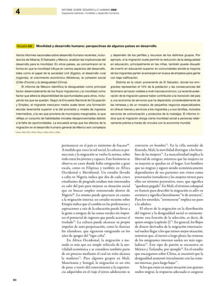 90
4 INFORME SOBRE DESARROLLO HUMANO 2009
Superando barreras: movilidad y desarrollo humanos
permanecer en el país es sinónimo de fracaso68
.
A medida que crece la red social, la cultura se per-
mea más y la migración se vuelve la norma, sobre
todo entre los jóvenes y capaces. Este fenómeno se
observa en casos donde hubo emigración a gran
escala, como en Filipinas y también en África
Occidental y Meridional. Un estudio llevado
a cabo en Nigeria indica que dos de cada cinco
estudiantes de pregrado estaban más interesados
en salir del país para mejorar su situación social
que en buscar empleo remunerado dentro de
Nigeria69
. Lo mismo puede apreciarse en cuanto
a la migración interna: un estudio reciente sobre
Etiopía indica que el cambio en las preferencias y
aspiraciones a raíz de la educación puede llevar a
la gente a emigrar de las zonas rurales sin impor-
tar el potencial de ingresos que pueda acarrear el
traslado70
. La cultura puede alcanzar su propio
impulso de auto-perpetuación, como lo ilustran
los irlandeses, que siguieron emigrando en los
años de apogeo del “tigre celta”.
En África Occidental, la migración a me-
nudo es más que un simple vehículo de la mo-
vilidad económica y se considera también parte
de un proceso mediante el cual un niño alcanza
la madurez71
. Para algunos grupos en Malí,
Mauritania y Senegal, la migración es un rito
de paso: a través del conocimiento y la experien-
cia adquiridos en el viaje el joven adolescente se
convierte en hombre72
. En la villa soninké de
Kounda, Malí, la movilidad distingue a los hom-
bres de las mujeres73
. La masculinidad implica la
libertad de emigrar, mientras que las mujeres en
su mayoría se quedan en el hogar. Los hombres
que no migran y siguen siendo económicamente
dependientes de sus parientes son vistos como
jovenzuelos inmaduros y las mujeres tienen para
ellos un término peyorativo, tenes, que significa
“quedarsepegado”.EnMalí,eltérminocoloquial
en francés para describir la migración es aller en
aventure y significa literalmente “ir de aventura”.
Para los soninkés, “aventurarse” implica un paso
a la adultez.
El efecto de la migración en la distribución
del ingreso y la desigualdad social es eminente-
mente una función de la selección, es decir, de
quien emigra (capítulo 2)74
. En general, los flujos
de dinero derivados de la migración internacio-
nal suelen llegar a los que tienen mejor situación,
mientras que, al menos a largo plazo, las remesas
de los emigrantes internos suelen ser más regu-
ladoras75
. Este tipo de patrón se encuentra en
México y Tailandia, por ejemplo76
. En el estudio
que encargamos sobre China, se encontró que la
desigualdad aumentó inicialmente con las reme-
sas internas, para luego bajar77
.
Silosqueestánenmejorsituaciónsonquienes
suelen migrar, la respuesta adecuada es asegurar
Recuadro 4.5 Movilidad y desarrollo humano: perspectivas de algunos países en desarrollo
Varios informes nacionales sobre desarrollo humano recientes, inclui-
dos los de Albania, El Salvador y México, analizan las implicancias del
desarrollo para la movilidad. En otros países, se concentraron en la
forma en que la movilidad influye en ciertos aspectos del desarrollo,
tales como el papel de la sociedad civil (Egipto), el desarrollo rural
(Uganda), el crecimiento económico (Moldova), la cohesión social
(Côte d’Ivoire) y la desigualdad (China).
El informe de México identifica la desigualdad como principal
factor desencadenante de los flujos migratorios y la movilidad como
factor que altera la disponibilidad de oportunidades para otros, inclu-
yendo los que se quedan. Según la Encuesta Nacional de Ocupación
y Empleo, el migrante mexicano medio suele tener una formación
escolar levemente superior a la del promedio y niveles de ingresos
intermedios, a la vez que proviene de municipios marginados, lo que
refleja un conjunto de habilidades iniciales desaprovechadas debido
a la falta de oportunidades. La encuesta arroja que los efectos de la
migración en el desarrollo humano general de México son complejos
y dependen de los perfiles y recursos de los distintos grupos. Por
ejemplo, si la migración suele permitir la reducción de la desigualdad
en educación, principalmente en las niñas, también puede disuadir
de invertir en educación superior en comunidades donde la mayoría
de los migrantes parten al extranjero en busca de empleos para gente
con baja calificación.
Distinta es la visión proveniente de El Salvador, donde los emi-
grantes representan el 14% de la población y las consecuencias del
fenómeno se hacen visibles a nivel macroeconómico. La reciente acele-
ración de la migración parece haber contribuido a la transición del país
a una economía de servicios que ha dependido considerablemente de
las remesas y de un mosaico de pequeños negocios especializados
en ofrecer bienes y servicios a los migrantes y a sus familias, incluidos
servicios de comunicación y productos de la nostalgia. El informe in-
dica que la migración otorga cierta movilidad social a personas relati-
vamente pobres a través de vínculos con la economía mundial.
Fuentes: PNUD (2000; 2004a; 2005a,b; 2006a; 2007c,e; 2008c).
 