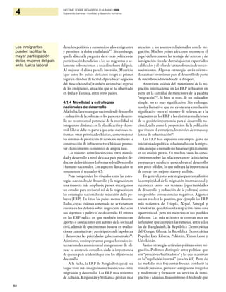 92
4 INFORME SOBRE DESARROLLO HUMANO 2009
Superando barreras: movilidad y desarrollo humanos
derechos políticos y económicos a los emigrantes
y permiten la doble ciudadanía87
. Sin embargo,
queda abierta la pregunta de si estas políticas de
participación benefician a los no migrantes o so-
lamente subvencionan a una élite fuera del país.
Al mejorar el clima para la inversión, Mauricio
(que entre los países africanos ocupa el primer
lugar en el índice de facilidad para hacer negocios
del Banco Mundial) también estimuló el regreso
de los emigrantes, situación que se ha observado
en India y Turquía, entre otros países.
4.1.4 Movilidad y estrategias
nacionales de desarrollo
A la fecha, las estrategias nacionales de desarrollo
y reducción de la pobreza en los países en desarro-
llo no reconocen el potencial de la movilidad ni
integran su dinámica en la planificación y el con-
trol. Ello se debe en parte a que estas naciones en-
frentan otras prioridades básicas, como mejorar
los sistemas de prestación de servicios mediante la
construcción de infraestructura básica o promo-
ver el crecimiento económico de amplia base.
Las visiones sobre los vínculos entre movili-
dad y desarrollo a nivel de cada país pueden de-
ducirse de los últimos Informes sobre Desarrollo
Humano nacionales. Los aspectos destacados se
resumen en el recuadro 4.5.
Para comprender los vínculos entre las estra-
tegias nacionales de desarrollo y la migración en
una muestra más amplia de países, encargamos
un estudio para revisar el rol de la migración en
las estrategias nacionales de reducción de la po-
breza (ERP). En éstas, los países menos desarro-
llados, cuyas visiones a menudo no se tienen en
cuenta en los debates sobre migración, declaran
sus objetivos y políticas de desarrollo. El interés
en las ERP radica en que también involucran
aportes o asociaciones con actores de la sociedad
civil, además de que intentan basarse en evalua-
ciones cuantitativas y participativas de la pobreza
y demostrar las prioridades gubernamentales88
.
Asimismo, son importantes porque los socios in-
ternacionales asumieron el compromiso de ali-
near su asistencia con ellas, dada la importancia
de que un país se identifique con los objetivos de
desarrollo.
A la fecha, la ERP de Bangladesh quizá sea
la que trate más integralmente los vínculos entre
migración y desarrollo. Las ERP más recientes
de Albania, Kirguistán y Sri Lanka prestan más
atención a los asuntos relacionados con la mi-
gración. Muchos países africanos reconocen el
papel de las remesas, las ventajas del retorno y de
la migración circular de trabajadores expatriados
calificados y el valor de la transferencia de sus co-
nocimientos. Algunas estrategias están orienta-
das a atraer inversiones para el desarrollo de parte
de miembros adinerados de la diáspora.
Anteriores análisis del tratamiento de la mi-
gración internacional en las ERP se basaron en
parte en la cantidad de menciones de la palabra
“migración”89
. Si bien se trata de un indicador
simple, no es muy significativo. Sin embargo,
resulta llamativo que no exista una correlación
significativa entre el número de referencias a la
migración en las ERP y las distintas mediciones
de su posible importancia para el desarrollo na-
cional, tales como la proporción de la población
que vive en el extranjero, los niveles de remesas y
la tasa de urbanización90
.
Las ERP han expuesto una amplia gama de
iniciativas de políticas relacionadas con la migra-
ción,aunqueamenudosinbasarseexplícitamente
en un análisis previo. En muchos casos, los cono-
cimientos sobre las relaciones entre la iniciativa
propuesta y su efecto esperado en el desarrollo
son poco sólidos, lo que subraya la importancia
de contar con mejores datos y análisis.
En general, estas estrategias parecen admitir
la complejidad de la migración internacional y
reconocer tanto sus ventajas (oportunidades
de desarrollo y reducción de la pobreza) como
sus posibles consecuencias negativas. Algunas
suelen resaltar lo positivo, por ejemplo las ERP
más recientes de Etiopía, Nepal, Senegal y
Uzbekistán, que definen la migración como una
oportunidad, pero no mencionan sus posibles
defectos. Las más recientes se centran más en
la función que cumplen las remesas, entre ellas
las de Bangladesh, la República Democrática
del Congo, Ghana, la República Democrática
Popular Lao, Liberia, Pakistán, Timor-Leste y
Uzbekistán.
Variasestrategiasarticulanpolíticassobremi-
gración. Podemos distinguir entre políticas que
son “proactivas/facilitadoras” y las que se centran
en la “regulación/control” (cuadro 4.1). Parte de
las medidas más frecuentes buscan combatir la
trata de personas, prevenir la migración irregular
y modernizar y fortalecer los servicios de inmi-
gración y aduanas. Es asombroso el hecho de que
Los inmigrantes
pueden facilitar la
mayor participación
de las mujeres del país
en la fuerza laboral
 