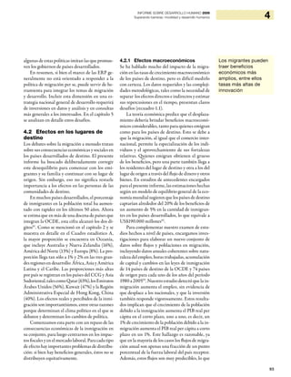 93
4INFORME SOBRE DESARROLLO HUMANO 2009
Superando barreras: movilidad y desarrollo humanos
algunas de estas políticas imitan las que promue-
ven los gobiernos de países desarrollados.
En resumen, si bien el marco de las ERP ge-
neralmente no está orientado a responder a la
política de migración per se, puede servir de he-
rramienta para integrar los temas de migración
y desarrollo. Incluir esta dimensión en una es-
trategia nacional general de desarrollo requerirá
de inversiones en datos y análisis y en consultas
más generales a los interesados. En el capítulo 5
se analizan en detalle estos desafíos.
4.2 Efectos en los lugares de
destino
Los debates sobre la migración a menudo tratan
sobre sus consecuencias económicas y sociales en
los países desarrollados de destino. El presente
informe ha buscado deliberadamente corregir
este desequilibrio para comenzar con los emi-
grantes y su familia y continuar con su lugar de
origen. Sin embargo, eso no significa restarle
importancia a los efectos en las personas de las
comunidades de destino.
En muchos países desarrollados, el porcentaje
de inmigrantes en la población total ha aumen-
tado con rapidez en los últimos 50 años. Ahora
se estima que en más de una docena de países que
integran la OCDE, esta cifra alcanzó los dos dí-
gitos91
. Como se mencionó en el capítulo 2 y se
muestra en detalle en el Cuadro estadístico A,
la mayor proporción se encuentra en Oceanía,
que incluye Australia y Nueva Zelandia (16%),
América del Norte (13%) y Europa (8%). La pro-
porción llega tan sólo a 1% y 2% en las tres gran-
des regiones en desarrollo: África, Asia y América
Latina y el Caribe. Las proporciones más altas
por país se registran en los países del CCG y Asia
Sudoriental,talescomoQatar(63%),losEmiratos
Árabes Unidos (56%), Kuwait (47%) y la Región
Administrativa Especial de Hong Kong, China
(40%). Los efectos reales y percibidos de la inmi-
gración son importantísimos, entre otras razones
porque determinan el clima político en el que se
debaten y determinan los cambios de política.
Comenzamos esta parte con un repaso de las
consecuencias económicas de la inmigración en
su conjunto, para luego centrarnos en los impac-
tos fiscales y en el mercado laboral. Para cada tipo
de efecto hay importantes problemas de distribu-
ción: si bien hay beneficios generales, éstos no se
distribuyen equitativamente.
4.2.1 Efectos macroeconómicos
Se ha hablado mucho del impacto de la migra-
ción en las tasas de crecimiento macroeconómico
de los países de destino, pero es difícil medirlo
con certeza. Los datos requeridos y las compleji-
dades metodológicas, tales como la necesidad de
separar los efectos directos e indirectos y estimar
sus repercusiones en el tiempo, presentan claros
desafíos (recuadro 1.1).
La teoría económica predice que el desplaza-
miento debería brindar beneficios macroeconó-
micos considerables, tanto para quienes emigran
como para los países de destino. Esto se debe a
que la migración, al igual que el comercio inter-
nacional, permite la especialización de los indi-
viduos y el aprovechamiento de sus fortalezas
relativas. Quienes emigran obtienen el grueso
de los beneficios, pero una parte también llega a
los residentes del lugar de destino y otra a los del
lugar de origen a través del flujo de dinero y otros
bienes. En estudios de antecedentes encargados
para el presente informe, las estimaciones hechas
según un modelo de equilibrio general de la eco-
nomía mundialsugierenque los países de destino
captarían alrededor del 20% de los beneficios de
un aumento de 5% en la cantidad de inmigran-
tes en los países desarrollados, lo que equivale a
US$190.000 millones92
.
Para complementar nuestro examen de estu-
dios hechos a nivel de países, encargamos inves-
tigaciones para elaborar un nuevo conjunto de
datos sobre flujos y poblaciones en migración,
incluyendo datos anuales coherentes sobre natu-
raleza del empleo, horas trabajadas, acumulación
de capital y cambios en las leyes de inmigración
de 14 países de destino de la OCDE y 74 países
de origen para cada uno de los años del período
1980 a 200593
. Nuestro estudio detectó que la in-
migración aumenta el empleo, sin evidencia de
que desplace a los nacionales, y que la inversión
también responde vigorosamente. Estos resulta-
dos implican que el crecimiento de la población
debido a la inmigración aumenta el PIB real per
cápita en el corto plazo, uno a uno, es decir, un
1% de crecimiento de la población debido a la in-
migración aumenta el PIB real per cápita a corto
plazo en un 1%. Este hallazgo es razonable, ya
que en la mayoría de los casos los flujos de migra-
ción anual son apenas una fracción de un punto
porcentual de la fuerza laboral del país receptor.
Además, estos flujos son muy predecibles, lo que
Los migrantes pueden
traer beneficios
económicos más
amplios, entre ellos
tasas más altas de
innovación
 