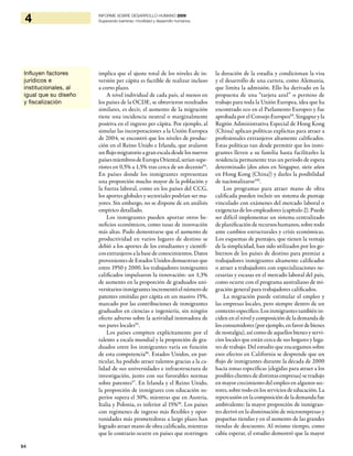 94
4 INFORME SOBRE DESARROLLO HUMANO 2009
Superando barreras: movilidad y desarrollo humanos
implica que el ajuste total de los niveles de in-
versión per cápita es factible de realizar incluso
a corto plazo.
A nivel individual de cada país, al menos en
los países de la OCDE, se obtuvieron resultados
similares, es decir, el aumento de la migración
tiene una incidencia neutral o marginalmente
positiva en el ingreso per cápita. Por ejemplo, al
simular las incorporaciones a la Unión Europea
de 2004, se encontró que los niveles de produc-
ción en el Reino Unido e Irlanda, que avalaron
un flujo migratorio a gran escala desde los nuevos
paísesmiembrosdeEuropaOriental,seríansupe-
riores en 0,5% a 1,5% tras cerca de un decenio94
.
En países donde los inmigrantes representan
una proporción mucho mayor de la población y
la fuerza laboral, como en los países del CCG,
los aportes globales y sectoriales podrían ser ma-
yores. Sin embargo, no se dispone de un análisis
empírico detallado.
Los inmigrantes pueden aportar otros be-
neficios económicos, como tasas de innovación
más altas. Pudo demostrarse que el aumento de
productividad en varios lugares de destino se
debió a los aportes de los estudiantes y científi-
cos extranjeros a la base de conocimientos. Datos
provenientes de Estados Unidos demuestran que
entre 1950 y 2000, los trabajadores inmigrantes
calificados impulsaron la innovación: un 1,3%
de aumento en la proporción de graduados uni-
versitarios inmigrantes incrementó el número de
patentes emitidas per cápita en un masivo 15%,
marcado por las contribuciones de inmigrantes
graduados en ciencias e ingeniería, sin ningún
efecto adverso sobre la actividad innovadora de
sus pares locales95
.
Los países compiten explícitamente por el
talento a escala mundial y la proporción de gra-
duados entre los inmigrantes varía en función
de esta competencia96
. Estados Unidos, en par-
ticular, ha podido atraer talentos gracias a la ca-
lidad de sus universidades e infraestructura de
investigación, junto con sus favorables normas
sobre patentes97
. En Irlanda y el Reino Unido,
la proporción de inmigrares con educación su-
perior supera el 30%, mientras que en Austria,
Italia y Polonia, es inferior al 15%98
. Los países
con regímenes de ingreso más flexibles y opor-
tunidades más prometedoras a largo plazo han
logrado atraer mano de obra calificada, mientras
que lo contrario ocurre en países que restringen
la duración de la estadía y condicionan la visa
y el desarrollo de una carrera, como Alemania,
que limita la admisión. Ello ha derivado en la
propuesta de una “tarjeta azul” o permiso de
trabajo para toda la Unión Europea, idea que ha
encontrado eco en el Parlamento Europeo y fue
aprobada por elConsejo Europeo99
.Singapuryla
Región Administrativa Especial de Hong Kong
(China) aplican políticas explícitas para atraer a
profesionales extranjeros altamente calificados.
Estas políticas van desde permitir que los inmi-
grantes lleven a su familia hasta facilitarles la
residencia permanente tras un período de espera
determinado (dos años en Singapur, siete años
en Hong Kong (China)) y darles la posibilidad
de nacionalizarse100
.
Los programas para atraer mano de obra
calificada pueden incluir un sistema de puntaje
vinculado con exámenes del mercado laboral o
exigencias de los empleadores (capítulo 2). Puede
ser difícil implementar un sistema centralizado
deplanificaciónderecursoshumanos,sobretodo
ante cambios estructurales y crisis económicas.
Los esquemas de puntajes, que tienen la ventaja
de la simplicidad, han sido utilizados por los go-
biernos de los países de destino para premiar a
trabajadores inmigrantes altamente calificados
o atraer a trabajadores con especializaciones ne-
cesarias y escasas en el mercado laboral del país,
como ocurre con el programa australiano de mi-
gración general para trabajadores calificados.
La migración puede estimular el empleo y
las empresas locales, pero siempre dentro de un
contexto específico. Los inmigrantes también in-
ciden en el nivel y composición de la demanda de
losconsumidores(porejemplo,enfavordebienes
de nostalgia), así como de aquellos bienes y servi-
cios locales que están cerca de sus hogares y luga-
res de trabajo. Del estudio que encargamos sobre
esos efectos en California se desprende que un
flujo de inmigrantes durante la década de 2000
hacia zonas específicas (elegidas para atraer a los
posibles clientes de distintas empresas) se tradujo
en mayor crecimiento del empleo en algunos sec-
tores, sobre todo en los servicios de educación. La
repercusión en la composición de la demanda fue
ambivalente: la mayor proporción de inmigran-
tes derivó en la disminución de microempresas y
pequeñas tiendas y en el aumento de las grandes
tiendas de descuento. Al mismo tiempo, como
cabía esperar, el estudio demostró que la mayor
Influyen factores
jurídicos e
institucionales, al
igual que su diseño
y fiscalización
 