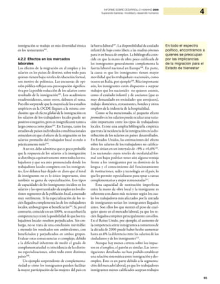 95
4INFORME SOBRE DESARROLLO HUMANO 2009
Superando barreras: movilidad y desarrollo humanos
inmigración se tradujo en más diversidad étnica
en los restaurantes101
.
4.2.2 Efectos en los mercados
laborales
Los efectos de la migración en el empleo y los
salarios en los países de destino, sobre todo para
quienes tienen bajos niveles de educación formal,
son motivo de polémica. Las encuestas de opi-
nión pública reflejan una preocupación significa-
tiva por la posible reducción de los salarios como
resultado de la inmigración102
. Los académicos
estadounidenses, entre otros, debaten el tema.
Por ello sorprende que la mayoría de los estudios
empíricos en la OCDE lleguen a la misma con-
clusión: que el efecto global de la inmigración en
los salarios de los trabajadores locales puede ser
positivo o negativo, pero es insignificante tanto a
largo como a corto plazo103
. En Europa, tanto los
estudios de países individuales o multinacionales
coinciden en que el efecto de la migración en los
salarios promedio del trabajador local es nulo o
prácticamente nulo104
.
A su vez, debe admitirse que es poco probable
que la respuesta de los salarios a la inmigración
se distribuya equitativamente entre todos los tra-
bajadores y que sea más pronunciada donde los
trabajadores locales compiten con los inmigran-
tes. Los debates han dejado en claro que el total
de inmigrantes no es lo único importante, sino
también su gama de especialización. Los tipos
de capacidades de los inmigrantes inciden en los
salarios y las oportunidades de empleo en los dis-
tintos segmentos de la población local, a menudo
muy sutilmente. Si la especialización de los re-
cién llegados complementa las de los trabajadores
locales, ambos grupos se beneficiarán105
. Si, por el
contrario, coincide en un 100%, se exacerbará la
competencia y existe la posibilidad de que los tra-
bajadores locales resulten perjudicados. Sin em-
bargo, no se trata de una conclusión inevitable:
a menudo los resultados son ambivalentes, con
beneficiados y perjudicados en ambos grupos.
Evaluar estas consecuencias es complejo, debido
a la dificultad inherente de medir el grado de
complementariedad o coincidencia de las distin-
tas especializaciones, sobre todo entre distintos
países106
.
Un ejemplo sorprendente de complementa-
riedad es cómo los inmigrantes pueden facilitar
la mayor participación de las mujeres del país en
la fuerza laboral107
. La disponibilidad de cuidado
infantil de bajo costo libera a las madres jóvenes
para ir en busca de empleo. La bibliografía coin-
cide en que la mano de obra poco calificada de
los inmigrantes generalmente complementa la
fuerza laboral nacional en Europa108
. En parte,
la causa es que los inmigrantes tienen mayor
movilidad que los trabajadores nacionales, como
ocurre en Italia, por ejemplo109
. Más importante
aún, los inmigrantes están dispuestos a aceptar
trabajos que los nacionales no quieren asumir,
como el cuidado infantil y de ancianos (que es
muy demandado en sociedades que envejecen),
trabajo doméstico, restaurantes, hoteles y otros
empleos de la industria de la hospitalidad.
Como se ha mencionado, el pequeño efecto
promedio en los salarios puede ocultar una varia-
ción importante entre los tipos de trabajadores
locales. Existe una amplia bibliografía empírica
que trata la incidencia de la inmigraciónenla dis-
tribución de los salarios en países desarrollados.
En Estados Unidos, las estimaciones del efecto
sobre los salarios de los trabajadores no califica-
dos se sitúan en un intervalo de –9% a +0,6%110
.
Los nacionales cuyos niveles de escolaridad for-
mal son bajos podrían tener aún alguna ventaja
frente a los inmigrantes por su dominio de la
lengua y el conocimiento del funcionamiento
de instituciones, redes y tecnología en el país, lo
que les permite especializarse para optar a tareas
complementarias y mejor remuneradas111
.
Esta capacidad de sustitución imperfecta
entre la mano de obra local y la inmigrante es
coherente con datos más recientes según los cua-
les los trabajadores más afectados por la entrada
de inmigrantes serían los inmigrantes llegados
antes. Son ellos los que sienten el peso de cual-
quier ajuste en el mercado laboral, ya que los re-
cién llegados compiten principalmente con ellos.
En el Reino Unido, por ejemplo, el aumento de
la competencia entre inmigrantes a comienzos de
la década de 2000 puede haber hecho aumentar
hasta en 6% la diferencia entre los salarios de los
ciudadanos y de los inmigrantes112
.
Aunque hay menos certeza sobre los impac-
tos en el empleo, el patrón es similar. Las inves-
tigaciones detalladas no han podido establecer
unarelaciónsistemáticaentreinmigraciónydes-
empleo. Esto es en parte debido a la segmenta-
ción del mercado laboral, ya que los trabajadores
inmigrantes menos calificados aceptan trabajos
En todo el espectro
político, encontramos a
quienes se preocupan
por las implicancias
de la migración para el
Estado de bienestar
 
