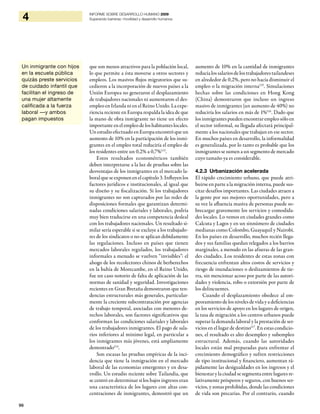 96
4 INFORME SOBRE DESARROLLO HUMANO 2009
Superando barreras: movilidad y desarrollo humanos
que son menos atractivos para la población local,
lo que permite a ésta moverse a otros sectores y
empleos. Los masivos flujos migratorios que su-
cedieron a la incorporación de nuevos países a la
Unión Europea no generaron el desplazamiento
de trabajadores nacionales ni aumentaron el des-
empleo en Irlanda ni en el Reino Unido. La expe-
riencia reciente en Europa respalda la idea de que
la mano de obra inmigrante no tiene un efecto
importante en el empleo de los habitantes locales.
Un estudio efectuado en Europa encontróqueun
aumento de 10% en la participación de los inmi-
grantes en el empleo total reduciría el empleo de
los residentes entre un 0,2% a 0,7%113
.
Estos resultados econométricos también
deben interpretarse a la luz de pruebas sobre las
desventajas de los inmigrantes en el mercado la-
boralqueseexponenenelcapítulo3.Influyenlos
factores jurídicos e institucionales, al igual que
su diseño y su fiscalización. Si los trabajadores
inmigrantes no son capturados por las redes de
disposiciones formales que garantizan determi-
nadas condiciones salariales y laborales, podría
muy bien traducirse en una competencia desleal
con los trabajadores nacionales. Un resultado si-
milar sería esperable si se excluye a los trabajado-
res de los sindicatos o no se aplican debidamente
las regulaciones. Incluso en países que tienen
mercados laborales regulados, los trabajadores
informales a menudo se vuelven “invisibles”: el
ahogo de los recolectores chinos de berberechos
en la bahía de Morecambe, en el Reino Unido,
fue un caso notorio de falta de aplicación de las
normas de sanidad y seguridad. Investigaciones
recientes en Gran Bretaña demostraron que ten-
dencias estructurales más generales, particular-
mente la creciente subcontratación por agencias
de trabajo temporal, asociadas con menores de-
rechos laborales, son factores significativos que
conforman las condiciones salariales y laborales
de los trabajadores inmigrantes. El pago de sala-
rios inferiores al mínimo legal, en particular a
los inmigrantes más jóvenes, está ampliamente
demostrado114
.
Son escasas las pruebas empíricas de la inci-
dencia que tiene la inmigración en el mercado
laboral de las economías emergentes y en desa-
rrollo. Un estudio reciente sobre Tailandia, que
se centró en determinar si los bajos ingresos eran
una característica de los lugares con altas con-
centraciones de inmigrantes, demostró que un
aumento de 10% en la cantidad de inmigrantes
reducíalossalariosdelostrabajadorestailandeses
en alrededor de 0,2%, pero no hacía disminuir el
empleo o la migración interna115
. Simulaciones
hechas sobre las condiciones en Hong Kong
(China) demostraron que incluso un ingreso
masivo de inmigrantes (un aumento de 40%) no
reduciría los salarios en más de 1%116
. Dado que
los inmigrantes pueden encontrar empleo sólo en
el sector informal, su llegada afectará principal-
mente a los nacionales que trabajan en ese sector.
En muchos países en desarrollo, la informalidad
es generalizada, por lo tanto es probable que los
inmigrantes se sumen a un segmento de mercado
cuyo tamaño ya es considerable.
4.2.3 Urbanización acelerada
El rápido crecimiento urbano, que puede atri-
buirse en parte a la migración interna, puede sus-
citar desafíos importantes. Las ciudades atraen a
la gente por sus mejores oportunidades, pero a
su vez la afluencia masiva de personas puede so-
brecargar gravemente los servicios y comodida-
des locales. Lo vemos en ciudades grandes como
Calcuta y Lagos y en un sinnúmero de ciudades
medianas como Colombo, Guayaquil y Nairobi.
En los países en desarrollo, muchos recién llega-
dos y sus familias quedan relegados a los barrios
marginales, a menudo en las afueras de las gran-
des ciudades. Los residentes de estas zonas con
frecuencia enfrentan altos costos de servicios y
riesgo de inundaciones o deslizamientos de tie-
rra, sin mencionar acoso por parte de las autori-
dades y violencia, robo o extorsión por parte de
los delincuentes.
Cuando el desplazamiento obedece al em-
peoramiento de los niveles de vida y a deficiencias
en los servicios de apoyo en los lugares de origen,
la tasa de migración a los centros urbanos puede
superar la demanda laboral y la prestación de ser-
vicios en el lugar de destino117
. En estas condicio-
nes, el resultado es alto desempleo y subempleo
estructural. Además, cuando las autoridades
locales están mal preparadas para enfrentar el
crecimiento demográfico y sufren restricciones
de tipo institucional y financiero, aumentan rá-
pidamente las desigualdades en los ingresos y el
bienestar y la ciudad se segmenta entre lugares re-
lativamente prósperos y seguros, con buenos ser-
vicios, y zonas prohibidas, donde las condiciones
de vida son precarias. Por el contrario, cuando
Un inmigrante con hijos
en la escuela pública
quizás preste servicios
de cuidado infantil que
facilitan el ingreso de
una mujer altamente
calificada a la fuerza
laboral —y ambos
pagan impuestos
 