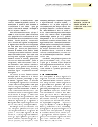 97
4INFORME SOBRE DESARROLLO HUMANO 2009
Superando barreras: movilidad y desarrollo humanos
el desplazamiento a las ciudades obedece a opor-
tunidades laborales, es probable encontrar una
acumulación de beneficios netos derivados de
la concentración de ideas, talento y capital, que
conlleva consecuencias positivas. Un ejemplo de
esto es la República de Corea118
.
Estos escenarios contrastantes subrayan la
importancia de una buena gobernabilidad ur-
bana, que puede definirse como la suma de las di-
versas maneras en que individuos e instituciones
públicas y privadas planifican y administran la
vida en la ciudad. Los aspectos más importantes
de la gobernabilidad urbana para la inmigración
son, entre otros: nivel adecuado de recursos fi-
nancieros, que a menudo debe generarse con la
aplicación de tributos locales; políticas equita-
tivas de precios para servicios básicos y sociales;
ampliación de servicios hacia zonas donde viven
los inmigrantes; regulación imparcial del sector
informal; servicios de difusión y apoyo (como
enseñanza del idioma) orientados a grupos de
inmigrantes; y rendición de cuentas a través de
mecanismos tales como representación ante las
autoridades locales, publicación de normas de
desempeño para servicios clave y auditoría y
publicación regular e independiente de cuentas
municipales.
Los estudios en terreno permiten compren-
der mejor cómo las autoridades de las ciudades
enfrentan los problemas generados por los flujos
de personas y la pobreza urbana. Los resultados
de la investigación sugieren que la descentraliza-
ción y la democratización pueden dar más opor-
tunidades a los pobres para defender sus intereses
y lograr beneficios incrementales, al menos en
cuanto a la provisión de infraestructura119
. Tener
voz (pero una voz que se escuche) parece funcio-
nar en términos de proteger a los pobres de los
peores excesos de la mala gobernabilidad, sobre
todo del acoso y la erradicación del comercio
informal120
. Repercuten aquí los argumentos de
Amartya Sen sobre los efectos positivos de los
procesos democráticos y de una prensa libre121
.
Sin embargo, es claro que las decisiones adop-
tadas por algunos gobiernos municipales reper-
cuten negativamente en los inmigrantes. Por
ejemplo, un estudio sobre experiencias de urba-
nización en Asia encargado para este informe de-
mostró que algunos gobiernos siguen aplicando
políticas tendientes a frenar la inmigración. Se
constató que ciertos países despejaron los barrios
marginales por la fuerza, empujando a los pobres
a la periferia donde carecen de servicios122
. A
comienzos de 2007, en Dhaka, Bangladesh, las
autoridades erradicaron cerca de 29 barrios mar-
ginales que albergaban a unos 60.000 habitantes.
En Yakarta, Indonesia, la política de “ciudad ce-
rrada” exige que los inmigrantes demuestren su
condición de empleo y vivienda, lo que dificulta
su estadía legal, mientras que una ley aprobada
en septiembre de 2007 declaró ilegales los asen-
tamientos en los bordes de ríos y carreteras. Este
tipo de intervención a menudo desencadena dis-
turbios, como ocurrió en Bangladesh tras los des-
alojos en Agargoan, entre otros123
. Pareciera que
los desalojos masivos son más factibles cuando
la democracia es débil y la rendición de cuentas
deficiente, como lo demuestran las erradicacio-
nes de barrios marginales en Harare, Zimbabwe,
durante 2005.
Finalmente, una percepción generalizada
entrelosciudadanosdeEuropayEstadosUnidos,
al igual que de Sudáfrica, es que la migración
eleva los precios en ciertos mercados privados,
tales como el de alquiler de viviendas. Hasta
donde sabemos, no hay estudios que demuestren
este tipo de efecto.
4.2.4 Efectos fiscales
Una forma popular de medir el impacto de la
migración, aunque sin necesariamente reflejar
sus verdaderos efectos económicos y sociales,
es la percepción de los cambios que genera en
la posición fiscal del gobierno124
. En todo el
espectro político, encontramos a quienes se
preocupan por las implicancias de la migración
para el Estado de bienestar. En nuestro análisis
de la Encuesta Social Europea de 2002, detec-
tamos que hasta un 50% de la población de la
región teme que los inmigrantes sean una carga
fiscal neta. En este sentido, los más preocupados
son las personas con menos educación, los adul-
tos mayores y los desempleados. La inquietud es
mayor en la República Checa, Grecia, Hungría e
Irlanda y mucho menor en Italia, Luxemburgo,
Portugal y Suecia. Hay a quienes les preocupa el
aumento de los costos y a quienes les preocupa
la sostenibilidad ante la menor cohesión social.
Algunos gobiernos intentaron responder a estas
preocupaciones incorporando períodos de espera
para acceder a beneficios, como los de Australia,
Nueva Zelandia y el Reino Unido.
Ya sean positivos o
negativos, los efectos
fiscales netos de la
inmigración no son muy
importantes
 