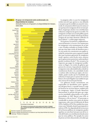98
4 INFORME SOBRE DESARROLLO HUMANO 2009
Superando barreras: movilidad y desarrollo humanos
La pregunta sobre si acaso los inmigrantes
reciben más de lo que aportan es muy debatida
y nos parece que ha recibido una atención inme-
recida. Es sumamente difícil tratar de estimar el
uso que hacen los inmigrantes de los servicios pú-
blicos, al igual que calcular si sus contribuciones
tributarias compensan los gastos incurridos. Un
inmigrante con hijos en la escuela pública quizás
preste servicios de cuidado infantil que facilitan
el ingreso de una mujer altamente calificada a la
fuerza laboral —y ambos pagan impuestos.
En la práctica, la existencia y amplitud de ser-
vicios de bienestar y el acceso a los mismos para
los inmigrantes varía enormemente de un país
a otro. Estudios realizados en Estados Unidos,
país que tiene bajos niveles de beneficios pese a
ser una nación rica, encontraron una amplia va-
riedad de estimaciones, pero en general se puede
decir que la primera generación de inmigrantes
tiende a generar costos fiscales netos, mientras
que las generaciones posteriores suelen producir
grandes excedentes fiscales125
. Por otra parte, los
impuestos que pagan los inmigrantes posible-
mente no llegan a los niveles de gobierno que
proveen los servicios. Especialmente donde los
inmigrantes están subcontabilizados y donde las
transferencias fiscales a las autoridades locales
se realizan sobre una base per cápita o de nece-
sidades, puede suceder que las localidades que
enfrentan el mayor peso en prestar los servicios
básicos a los recién llegados sean también las que
más carezcan de recursos para hacerlo.
Los gobiernos locales normalmente son
responsables de desembolsar parte significa-
tiva del gasto fiscal y a menudo tienen la carga
de financiar los servicios básicos, también para
los inmigrantes. Según el Fondo Monetario
Internacional, la porción del gasto que eroga-
ron las autoridades subnacionales en los países
desarrollados en 2007 fluctuó entre 63% en
Dinamarca y 6% en Grecia126
. El porcentaje es
considerable en muchos otros países de destino
importantes, tales como la Federación de Rusia
(51%) y Sudáfrica (47%). Pero también hay excep-
ciones como Tailandia, donde la participación es
inferior al 15%. Así, dependiendo de la estructura
de las finanzas públicas, los inmigrantes pueden
significar un costo fiscal neto para uno de los ni-
veles del Estado y ser contribuyentes fiscales netos
para las rentas públicas. Por ejemplo, los costos
de prestar servicios educacionales y de salud, que
Figura 4.3 El apoyo a la inmigración está condicionado a la
disponibilidad de empleos
Actitudes frente a la inmigración y la disponibilidad de trabajos,
2005-2006
Permitir el ingreso de cualquier persona
Permitir el ingreso de personas en la medida en que haya disponibilidad de empleos
Restringir / Prohibir la inmigración
Fuente: Kleemans y Klugman (2009).
| | | | | | | | | | |
0 10 20 30 40 50 60 70 80 90 100
Porcentaje de respuestas
Rwanda
Burkina Faso
Malí
Viet Nam
Andorra
Ucrania
Suiza
Perú
Suecia
China
Marruecos
Etiopía
Bulgaria
Rumania
Moldova
Eslovenia
Corea (República de)
Australia
Argentina
México
Ghana
Chile
Italia
Brasil
España
Hong Kong (China)
Chipre
Turquía
Alemania
Finlandia
Polonia
Nueva Zelandia
Japón
India
Estados Unidos
Zambia
Serbia
Trinidad y Tobago
Taiwán (Provincia de China)
Jordania
Egipto
Sudáfrica
Irán (Rep. Islámica de)
Tailandia
Indonesia
Malasia
“En relación con personas de otros países que vienen a trabajar
acá, ¿cuál de las siguientes medidas piensa usted que debe tomar el
gobierno?”
 
