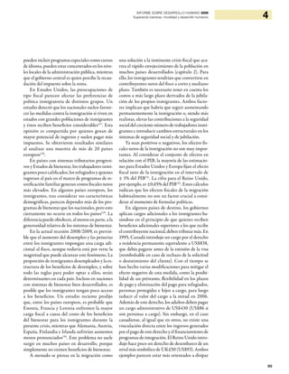 99
4INFORME SOBRE DESARROLLO HUMANO 2009
Superando barreras: movilidad y desarrollo humanos
pueden incluir programas especiales como cursos
de idioma, pueden estar concentrados en los nive-
les locales de la administración pública, mientras
que el gobierno central es quien percibe la recau-
dación del impuesto sobre la renta.
En Estados Unidos, las preocupaciones de
tipo fiscal parecen afectar las preferencias de
política inmigratoria de distintos grupos. Un
estudio detectó que los nacionales suelen favore-
cer las medidas contra la inmigración si viven en
estados con grandes poblaciones de inmigrantes
y éstos reciben beneficios considerables127
. Esta
opinión es compartida por quienes gozan de
mayor potencial de ingresos y suelen pagar más
impuestos. Se obtuvieron resultados similares
al analizar una muestra de más de 20 países
europeos128
.
En países con sistemas tributarios progresi-
vos y Estados de bienestar, los trabajadores inmi-
grantes poco calificados, los refugiados y quienes
ingresan al país en el marco de programas de re-
unificación familiar generan costos fiscales netos
más elevados. En algunos países europeos, los
inmigrantes, tras considerar sus características
demográficas, parecen depender más de los pro-
gramas de bienestar que los nacionales, pero esto
ciertamente no ocurre en todos los países129
. La
diferencia puede obedecer, al menos en parte, a la
generosidad relativa de los sistemas de bienestar.
En la actual recesión 2008/2009, es previsi-
ble que el aumento del desempleo y las penurias
entre los inmigrantes impongan una carga adi-
cional al fisco, aunque todavía está por verse la
magnitud que puede alcanzar este fenómeno. La
proporción de inmigrantes desempleados y la es-
tructura de los beneficios de desempleo, y sobre
todo las reglas para poder optar a ellos, serán
determinantes en cada país. Incluso en naciones
con sistemas de bienestar bien desarrollados, es
posible que los inmigrantes tengan poco acceso
a los beneficios. Un estudio reciente predijo
que, entre los países europeos, es probable que
Estonia, Francia y Letonia enfrenten la mayor
carga fiscal a causa del costo de los beneficios
del bienestar para los inmigrantes durante la
presente crisis, mientras que Alemania, Austria,
España, Finlandia e Irlanda sufrirían aumentos
menos pronunciados130
. Este problema no suele
surgir en muchos países en desarrollo, porque
simplemente no existen beneficios de bienestar.
A menudo se piensa en la migración como
una solución a la inminente crisis fiscal que aca-
rrea el rápido envejecimiento de la población en
muchos países desarrollados (capítulo 2). Para
ello, los inmigrantes tendrían que convertirse en
contribuyentes netos del fisco a corto y mediano
plazo. También es necesario tener en cuenta los
costos a más largo plazo derivados de la jubila-
ción de los propios inmigrantes. Ambos facto-
res implican que habría que seguir aumentando
permanentemente la inmigración o, siendo más
realistas, elevar las contribuciones a la seguridad
social del creciente número de trabajadores inmi-
grantes e introducir cambios estructurales en los
sistemas de seguridad social y de jubilación.
Ya sean positivos o negativos, los efectos fis-
cales netos de la inmigración no son muy impor-
tantes. Al considerar el conjunto de efectos en
relación con el PIB, la mayoría de las estimacio-
nes para Estados Unidos y Europa fijan el efecto
fiscal neto de la inmigración en el intervalo de
± 1% del PIB131
. La cifra para el Reino Unido,
por ejemplo, es ±0,65% del PIB132
. Estos cálculos
indican que los efectos fiscales de la migración
habitualmente no son un factor crucial a consi-
derar al momento de formular políticas.
En algunos países de destino, los gobiernos
aplican cargos adicionales a los inmigrantes ba-
sándose en el principio de que quienes reciben
beneficios adicionales superiores a los que recibe
elcontribuyentenacional,debentributarmás.En
1995, Canadá introdujo un cargo por el derecho
a residencia permanente equivalente a US$838,
que debía pagarse antes de la emisión de la visa
(reembolsable en caso de rechazo de la solicitud
o desistimiento del cliente). Con el tiempo se
han hecho varias modificaciones para mitigar el
efecto negativo de esta medida, como la posibi-
lidad de un préstamo, flexibilidad en los plazos
de pago y eliminación del pago para refugiados,
personas protegidas e hijos a cargo, para luego
reducir el valor del cargo a la mitad en 2006.
Además de este derecho, los adultos deben pagar
un cargo administrativo de US$430 (US$86 si
son personas a cargo). Sin embargo, en el caso
canadiense, al igual que en otros, no existe una
vinculación directa entre los ingresos generados
por elpago de este derecho y elfinanciamiento de
programas de integración. El Reino Unido intro-
dujo hace poco un derecho de desembarco de un
nivel más simbólico de UK£50 (US$93). Ambos
ejemplos parecen estar más orientados a disipar
 
