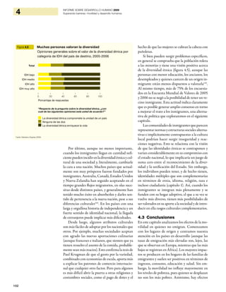 102
4 INFORME SOBRE DESARROLLO HUMANO 2009
Superando barreras: movilidad y desarrollo humanos
Por último, aunque no menos importante,
cuando los inmigrantes llegan en cantidad sufi-
cientepuedenincidirenladiversidadétnicaycul-
tural de una sociedad y, literalmente, cambiarle
la cara a una nación. Muchos países que actual-
mente son muy prósperos fueron fundados por
inmigrantes. Australia, Canadá, Estados Unidos
y Nueva Zelandia han seguido aceptando en el
tiempo grandes flujos migratorios, en olas suce-
sivas desde distintos países, y generalmente han
tenido mucho éxito en absorberlos y darles sen-
tido de pertenencia a la nueva nación, pese a sus
diferencias culturales144
. En los países con una
larga y orgullosa historia de independencia y un
fuerte sentido de identidad nacional, la llegada
de extranjeros puede implicar más dificultades.
Desde luego, algunos atributos culturales
son más fáciles de adoptar por los nacionales que
otros. Por ejemplo, muchas sociedades aceptan
con agrado las nuevas aportaciones culinarias
(aunque franceses e italianos, que sienten que ya
tienen resuelto el asunto de la comida, probable-
mente sean más reacios). Esto confirma la tesis de
Paul Krugman de que el gusto por la variedad,
combinado con economías de escala, aporta más
a explicar los patrones de comercio internacio-
nal que cualquier otro factor. Pero para algunos
es más difícil abrir la puerta a otras religiones y
costumbres sociales, como el pago de dotes y el
hecho de que las mujeres se cubran la cabeza con
pañoletas.
Si bien pueden surgir problemas específicos,
en general se comprueba que la población tolera
a las minorías y tiene una visión positiva acerca
de la diversidad étnica (figura 4.5), aunque las
personas con menor educación, los ancianos, los
desempleados y quienes carecen de un origen in-
migrante están menos dispuestos a valorarla145
.
Al mismo tiempo, más de 75% de los encuesta-
dos en la Encuesta Mundial de Valores de 2005
y 2006 no se negó a la posibilidad de tener un ve-
cino inmigrante. Esta actitud indica claramente
que es posible generar amplio consenso en torno
a mejorar el trato a los inmigrantes, una alterna-
tiva de política que exploraremos en el siguiente
capítulo.
Lascomunidadesdeinmigrantesqueparecen
representarnormasyestructurassocialesalterna-
tivas e implícitamente contrapuestas a la cultura
local podrían hacer surgir inseguridad y reac-
ciones negativas. Esto se relaciona con la visión
de que las identidades étnicas se contraponen y
varían considerablemente en su compromiso con
el estado nacional, lo que implicaría un juego de
suma cero entre el reconocimiento de la diver-
sidad y la unificación del Estado. Sin embargo,
los individuos pueden tener, y de hecho tienen,
identidades múltiples que son complementarias
en términos de etnia, idioma, religión, raza e
incluso ciudadanía (capítulo 1). Así, cuando los
inmigrantes se integran más plenamente y se
funden con su hogar adoptivo, el que a su vez se
vuelve más diverso, tienen más posibilidades de
ser valorados ensu aporte a la sociedadydeintro-
ducir en ella rasgos culturales complementarios.
4.3 Conclusiones
En este capítulo analizamos los efectos de la mo-
vilidad en quienes no emigran. Comenzamos
con los lugares de origen y centramos nuestra
atención en los países en desarrollo (aunque las
tasas de emigración más elevadas son, lejos, las
que se observan en Europa, mientras que las más
bajas se registran en África). Los mayores impac-
tos se producen en los hogares de las familias de
emigrantes y suelen ser positivos en términos de
ingresos, consumo, educación y salud. Sin em-
bargo, la movilidad no influye mayormente en
los niveles de pobreza, pues quienes se desplazan
no son los más pobres. Asimismo, hay efectos
Figura 4.5 Muchas personas valoran la diversidad
Opiniones generales sobre el valor de la diversidad étnica por
categoría de IDH del país de destino, 2005-2006
Fuente: Kleemans y Klugman (2009).
“Respecto de la pregunta sobre la diversidad étnica, ¿con
cuál de las siguientes opiniones está usted de acuerdo?”
La diversidad étnica compromete la unidad de un país
Ninguna de las dos
La diversidad étnica enriquece la vida
Total
IDH bajo
IDH medio
IDH alto
IDH muy alto
Porcentaje de respuestas
| | | | | |
0 20 40 60 80 100
 