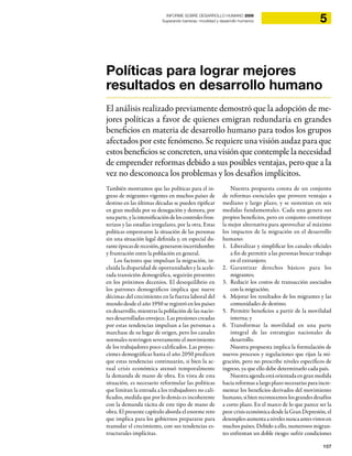 107
5INFORME SOBRE DESARROLLO HUMANO 2009
Superando barreras: movilidad y desarrollo humanos
Políticas para lograr mejores
resultados en desarrollo humano
El análisis realizado previamente demostró que la adopción de me-
jores políticas a favor de quienes emigran redundaría en grandes
beneficios en materia de desarrollo humano para todos los grupos
afectados por este fenómeno. Se requiere una visión audaz para que
estos beneficios se concreten, una visión que contemple la necesidad
de emprender reformas debido a sus posibles ventajas, pero que a la
vez no desconozca los problemas y los desafíos implícitos.
También mostramos que las políticas para el in-
greso de migrantes vigentes en muchos países de
destino en las últimas décadas se pueden tipificar
en gran medida por su denegación y demora, por
unaparte,ylaintensificacióndeloscontrolesfron-
terizos y las estadías irregulares, por la otra. Estas
políticas empeoraron la situación de las personas
sin una situación legal definida y, en especial du-
ranteépocasderecesión,generaronincertidumbre
y frustración entre la población en general.
Los factores que impulsan la migración, in-
cluida la disparidad de oportunidades y la acele-
rada transición demográfica, seguirán presentes
en los próximos decenios. El desequilibrio en
los patrones demográficos implica que nueve
décimas del crecimiento en la fuerza laboral del
mundo desde el año 1950 se registró en los países
en desarrollo, mientras la población de las nacio-
nes desarrolladas envejece. Las presiones creadas
por estas tendencias impulsan a las personas a
marchase de su lugar de origen, pero los canales
normales restringen severamente el movimiento
de los trabajadores poco calificados. Las proyec-
ciones demográficas hasta el año 2050 predicen
que estas tendencias continuarán, si bien la ac-
tual crisis económica atenuó temporalmente
la demanda de mano de obra. En vista de esta
situación, es necesario reformular las políticas
que limitan la entrada a los trabajadores no cali-
ficados, medida que por lo demás es incoherente
con la demanda tácita de este tipo de mano de
obra. El presente capítulo aborda el enorme reto
que implica para los gobiernos prepararse para
reanudar el crecimiento, con sus tendencias es-
tructurales implícitas.
Nuestra propuesta consta de un conjunto
de reformas esenciales que proveen ventajas a
mediano y largo plazo, y se sustentan en seis
medidas fundamentales. Cada una genera sus
propios beneficios, pero en conjunto constituye
la mejor alternativa para aprovechar al máximo
los impactos de la migración en el desarrollo
humano:
Liberalizar y simplificar los canales oficiales1.
a fin de permitir a las personas buscar trabajo
en el extranjero;
Garantizar derechos básicos para los2.
migrantes;
Reducir los costos de transacción asociados3.
con la migración;
Mejorar los resultados de los migrantes y las4.
comunidades de destino;
Permitir beneficios a partir de la movilidad5.
interna; y
Transformar la movilidad en una parte6.
integral de las estrategias nacionales de
desarrollo.
Nuestra propuesta implica la formulación de
nuevos procesos y regulaciones que rijan la mi-
gración, pero no prescribe niveles específicos de
ingreso, ya que ello debe determinarlo cada país.
Nuestraagendaestáorientadaengranmedida
hacia reformas a largo plazo necesarias para incre-
mentar los beneficios derivados del movimiento
humano,sibienreconocemoslosgrandesdesafíos
a corto plazo. En el marco de lo que parece ser la
peor crisis económica desde la Gran Depresión, el
desempleoaumentaanivelesnuncaantesvistosen
muchos países. Debido a ello, numerosos migran-
tes enfrentan un doble riesgo: sufrir condiciones
 