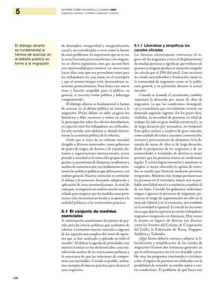 108
5 INFORME SOBRE DESARROLLO HUMANO 2009
Superando barreras: movilidad y desarrollo humanos
de desempleo, inseguridad y marginalización
social y ser considerados a veces como la fuente
de estos problemas. Es importante que no se use
la actual recesión para transformar a los migran-
tes en chivos expiatorios, sino que sea más bien
una oportunidad para instituir un nuevo trato
hacia ellos; uno que sea provechoso tanto para
los trabajadores en casa como en el extranjero
y que al mismo tiempo evite desencadenar re-
acciones proteccionistas. Para forjar este nuevo
trato y hacerlo aceptable para el público en
general, se necesita visión política y liderazgo
comprometido1
.
El diálogo abierto es fundamental si hemos
de avanzar en el debate público en torno a la
migración. Dicho debate no debe exagerar los
beneficios y debe reconocer y tomar en cuenta
la preocupación sobre los efectos distributivos,
en especial entre los trabajadores no calificados.
En este sentido, más adelante se aborda directa-
mente la economía política de la reforma.
Dado que se trata de un informe mundial
dirigido a diversos interesados, como gobiernos
de países de origen, de destino y de tránsito, do-
nantes y organizaciones internacionales, sector
privado y sociedad civil, entre ellos grupos de mi-
grantes y asociaciones de diásporas, académicos y
medios de comunicación, inevitablemente orien-
tamos las políticas públicas que delineamos a un
ámbito general. Nuestra intención es estimular
el debate y la posterior discusión, adaptación y
aplicación de estas recomendaciones. A nivel de
cada país, se requerirá un análisis mucho más de-
tallado para asegurar que las medidas sean perti-
nentes a las circunstancias locales y se ajusten a la
realidad política y a las restricciones prácticas.
5.1 El conjunto de medidas
esenciales
A continuación examinamos los puntos de par-
tida para las nuevas políticas que acabamos de
esbozar. Limitamos nuestra atención a algunos
de los aspectos más amplios del menú de opcio-
nes que se han analizado y aplicado en todo el
mundo2
. Al definir la agenda de prioridades, nos
motivó el énfasis en los desfavorecidos, una con-
sideración realista de las restricciones políticas y
la conciencia de que las soluciones de compro-
miso son inevitables. Cuando es posible, utiliza-
mos ejemplos de buenas prácticas para ilustrar el
caso respectivo.
5.1.1 Liberalizar y simplificar los
canales oficiales
Las barreras excesivamente restrictivas al in-
greso de los migrantes evitan el desplazamiento
de muchas personas y significan que millones de
quienes sí emigran quedan en situación irregular
(se calcula que el 25% del total). Este escenario
ha creado incertidumbre y frustración, tanto en
la comunidad de migrantes como en la pobla-
ción general, y en particular durante la actual
recesión.
Cuando se reanude el crecimiento, también
repuntará la demanda por mano de obra de
migrantes, ya que las condiciones demográfi-
cas y económicas que inicialmente crearon esa
demanda seguirán vigentes. En los países desa-
rrollados, la necesidad de personas en edad de
trabajar ha sido en gran medida estructural y es
de larga duración por naturaleza, no temporal.
Esto aplica incluso a empleos de gran rotación,
como cuidado de niños y ancianos, construcción,
turismo y procesamiento de alimentos. Si la de-
manda de mano de obra es de larga duración,
desde la perspectiva de los migrantes y de sus
comunidades y sociedades de destino es mejor
permitir que las personas entren en condiciones
legales. Y si éstas logran encontrar y mantener su
empleo, es mejor ofrecerles la opción de exten-
der su estadía que limitarla mediante permisos
temporales. Mientras más tiempo permanezcan
las personas en el extranjero, mayor será su pro-
bable movilidad social y económica y también la
de sus hijos. Cuando los gobiernos anfitriones
niegan o ignoran la presencia de migrantes, po-
tencian el riesgo de segmentación no sólo en el
mercado laboral y en la economía, sino también
en la sociedad en general. Es una de las lecciones
claras que dejó la experiencia con los trabajadores
migrantes temporales en Alemania. Hoy vemos
lo mismo en lugares de destino tan diversos
como los Estados del Consejo de Cooperación
del Golfo, la Federación de Rusia, Singapur,
Sudáfrica y Tailandia.
¿Qué forma debería entonces adoptar la li-
beralización y simplificación de los canales de
migración? Existen dos instancias generales en
que la reforma parece ser a la vez deseable y posi-
ble: una, los programas estacionales o circulares
y dos, el ingreso de personas no calificadas con la
posibilidad de extender su estadía sujeto a cier-
tas condiciones. El problema de qué hacer con
El diálogo abierto
es fundamental si
hemos de avanzar en
el debate público en
torno a la migración
 