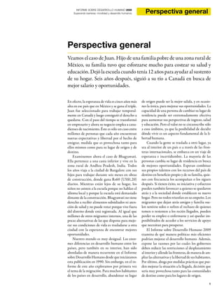 1
INFORME SOBRE DESARROLLO HUMANO 2009
Superando barreras: movilidad y desarrollo humanos Perspectiva general
Perspectiva general
Veamos el caso de Juan. Hijo de una familia pobre de una zona rural de
México, su familia tuvo que esforzarse mucho para costear su salud y
educación. Dejó la escuela cuando tenía 12 años para ayudar al sustento
de su hogar. Seis años después, siguió a su tío a Canadá en busca de
mejor salario y oportunidades.
En efecto, la esperanza de vida es cinco años más
alta en ese país que en México y se gana el triple.
Juan fue seleccionado para trabajar temporal-
mente en Canadá y luego consiguió el derecho a
quedarse. Con el paso del tiempo se transformó
en empresario y ahora su negocio emplea a cana-
dienses de nacimiento. Éste es sólo un caso entre
millones de personas que cada año encuentran
nuevas expectativas y libertad por el hecho de
emigrar, medida que es provechosa tanto para
ellos mismos como para su lugar de origen y de
destino.
Examinemos ahora el caso de Bhagyawati.
Ella pertenece a una casta inferior y vive en la
zona rural de Andhra Pradesh, India. Todos
los años viaja a la ciudad de Bangalore con sus
hijos para trabajar durante seis meses en obras
de construcción, donde gana Rs60 (US$1,20)
diarios. Mientras están lejos de su hogar, los
niños no asisten a la escuela porque no hablan el
idioma local y porque la escuela está demasiado
distante de la construcción. Bhagyawati no tiene
derecho a recibir alimentos subsidiados ni aten-
ción de salud y no puede votar porque vive fuera
del distrito donde está registrada. Al igual que
millones de otros migrantes internos, una de las
pocas alternativas de las que dispone para mejo-
rar sus condiciones de vida es trasladarse a otra
ciudad con la esperanza de encontrar mejores
oportunidades.
Nuestro mundo es muy desigual. Las enor-
mes diferencias en desarrollo humano entre los
países, pero también en su interior, han sido
abordadas de manera recurrente en el Informe
sobreDesarrolloHumanodesdequeiniciáramos
esta publicación en 1990. Sin embargo, en el in-
forme de este año exploramos por primera vez
el tema de la migración. Para muchos habitantes
de los países en desarrollo, abandonar su lugar
de origen puede ser la mejor salida, y en ocasio-
nes la única, para mejorar sus oportunidades. La
capacidad de una persona de cambiar su lugar de
residencia puede ser extremadamente efectiva
para aumentar sus perspectivas de ingreso, salud
y educación. Pero el valor no se circunscribe sólo
a esos ámbitos, ya que la posibilidad de decidir
dónde vivir es un aspecto fundamental de la li-
bertad humana.
Cuando la gente se traslada a otro lugar, ya
sea al interior de un país o a través de las fron-
teras internacionales, se embarca en un viaje de
esperanza e incertidumbre. La mayoría de las
personas cambia su lugar de residencia en busca
de mejores oportunidades. Esperan combinar
sus propios talentos con los recursos del país de
destino en beneficio propio y de su familia, quie-
nes con frecuencia los acompañan o los siguen
después. Si tienen éxito, su iniciativa y esfuerzos
pueden también favorecer a quienes se quedaron
atrás y a la sociedad donde establecen su nuevo
hogar. Pero no todos triunfan en su empeño. Los
migrantes que dejan atrás amigos y familia sue-
len sentirse solos o sufren el rechazo de quienes
temen o resienten a los recién llegados, pueden
perder su empleo o enfermarse y así quedar im-
posibilitados de acceder a los servicios de apoyo
que necesitan para prosperar.
El Informe sobre Desarrollo Humano 2009
examina de qué manera políticas más eficientes
podrían mejorar el desarrollo humano. Además,
expone las razones por las cuales los gobiernos
deben reducir las restricciones al desplazamiento
alinterioryallendelasfronteras,demaneradeam-
pliar las alternativas y la libertad de sus habitantes.
Por último, aboga por medidas prácticas que pue-
den mejorar la situación a la llegada, decisión que
sería muy provechosa tanto para las comunidades
de destino como para los lugares de origen.
 
