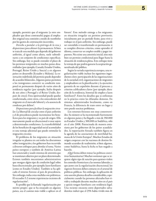 111
5INFORME SOBRE DESARROLLO HUMANO 2009
Superando barreras: movilidad y desarrollo humanos
ejemplo, permitir que el migrante (u otro em-
pleador que desee contratarlo) pague al emplea-
dor original una comisión a modo de reembolso
por los gastos de contratación incurridos.
Derecho a postular a la prórroga de la visa y
disposiciones para obtener la permanencia. Si bien
se trata de una medida que depende del gobierno
anfitrión, al igual como ahora, suele subordi-
narse a un conjunto de condiciones específicas.
Sin embargo, hoy se puede extender el plazo de
los permisos temporales en muchos países desa-
rrollados (por ejemplo, Canadá, Estados Unidos,
Portugal, Reino Unido y Suecia) y en algunos
países en desarrollo (Ecuador y Malasia). La re-
novación indefinida del permiso puede depender
de acuerdos bilaterales. Algunos países permiten
a los inmigrantes convertir su condición tem-
poral en permanente después de varios años de
residencia regular (por ejemplo, Italia después
de seis años y Portugal y el Reino Unido, des-
pués de cinco). Esta oportunidad puede quedar
condicionada, entre otros, a los antecedentes del
migrante en el mercado laboral y a la ausencia de
condenas por delitos5
.
Disposiciones para facilitar la migración circu-
lar. La libertad de circular entre el país anfitrión
y el de procedencia puede incrementar los bene-
ficios para los migrantes y su país de origen. Ello
nuevamente puede ser discrecional o estar sujeto
a determinadas condiciones. La transferibilidad
de los beneficios de seguridad social acumulados
es una ventaja adicional que puede estimular la
migración circular.
El problema de los migrantes en situación
irregular se plantea en casi todas las discusiones
sobre inmigración y los gobiernos han recurrido
a diversos enfoques para abordar el tema. Varios
países europeos y también de América Latina
han anunciado y usado sistemas de amnistía que
se mantienenabiertosporun plazodeterminado.
Existen también mecanismos administrativos
que otorgan algún tipo de condición legal sobre
basesdiscrecionales,porejemplo,lazosfamiliares
(como en Estados Unidos). También se ha apli-
cado el retorno forzoso al país de procedencia.
Sin embargo, todas estas medidas son polémicas.
El recuadro 5.2 resume experiencias recientes de
regularización6
.
Es posible que la llamada ‘regularización por
mérito propio’, que se ha ensayado en algunos
países, sea el camino más viable a aplicar en el
futuro7
. Este método entrega a los migrantes
en situación irregular un permiso provisorio,
inicialmente por un período finito, para vivir y
trabajar en el país anfitrión. Sin embargo, puede
ser extendido o transformado en permanente si
se cumplen diversos criterios, como aprender el
idioma, conservar un empleo estable y pagar im-
puestos. No existe una amnistía inicial, sino más
bien un permiso condicional para llegar hasta la
situación de residencia plena. Este enfoque tiene
la ventaja de que podría ganarse la aceptación ge-
neralizada del público.
Según la variada experiencia europea, una re-
gularización viable incluye los siguientes ingre-
dientes clave: participación de las organizaciones
de la sociedad civil, organizaciones de migrantes
y empleadores en la planificación y la ejecución;
garantía de no expulsión durante el proceso; y
criterios calificadores claros (por ejemplo, dura-
ción de la residencia, historial de empleo y lazos
familiares)8
. Entre los desafíos que se enfrentan
en la práctica están las dilatadas demoras. En
sistemas administrados localmente, como en
Francia, la diferencia de trato entre un lugar y
otro puede suscitar problemas.
Los retornos forzosos son muy controverti-
dos. Su número se ha incrementado fuertemente
en algunos países y ha llegado a más de 350.000
en Estados Unidos y 300.000 en Sudáfrica, sólo
en el año 2008. Patrocinada de manera entu-
siasta por los gobiernos de los países acaudala-
dos, la repatriación forzada también figura en
la agenda de las asociaciones de movilidad hu-
mana de la Unión Europea9
. Muchos Estados de
origen cooperan con las naciones de destino fir-
mando acuerdos de readmisión, si bien algunos,
como Sudáfrica, hasta la fecha se han negado a
hacerlo.
¿Qué forma deben tomar las políticas coerci-
tivas humanitarias? Muchos sostienen que se re-
quiere algún tipo de sanción para quienes violen
los controles fronterizos y las normas laborales, y
que junto con la regularización discrecional, los
regresos forzosos deben contarse en el arsenal de
políticas públicas. Sin embargo, la aplicación de
esta sanción plantea desafíos considerables, espe-
cialmente cuando las personas afectadas han vi-
vido y trabajado durante muchos años en el país
y quizás tengan familiares con residencia legal.
Una reciente encuesta entre deportados salva-
doreños indicó que el 25% había vivido más de
 