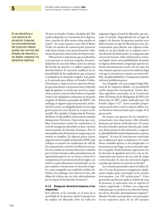 112
5 INFORME SOBRE DESARROLLO HUMANO 2009
Superando barreras: movilidad y desarrollo humanos
20 años en Estados Unidos, alrededor del 20%
estaba trabajando en el momento de la deporta-
ción y muchos de ellos tenían niños nacidos en
el país10
. En varias naciones, entre ellas el Reino
Unido, los medios de comunicación presentan
cada cierto tiempo casos particularmente inhu-
manos de personas amenazadas de deportación.
Obviamenteesimportantequesiseidentifica
a una persona en situación irregular, los proce-
dimientos de coacción deben acatar las normas
del Estado de derecho y se deben respetar los
derechos básicos. Es necesario establecer la res-
ponsabilidad de los empleadores que contratan
a trabajadores en situación irregular. Este punto
se ha prestado para debate en Estados Unidos.
Claramente es mejor recurrir a procesos forma-
les para determinar si la persona tiene el derecho
legal de quedarse en el país que recurrir a expul-
siones masivas como las observadas en el pasado
(como la de trabajadores indonesios en situación
irregular de Malasia a principios de 2005)11
. Sin
embargo, en algunos aspectos procesales, el dere-
cho de recurrir a un abogado puede ser una carga
gravosa para las arcas fiscales en un país en de-
sarrollo. Por ejemplo, la Inspección de Prisiones
del Reino Unido publicó el documento titulado
Immigration Detention Expectations que esta-
blece criterios para evaluar las condiciones y el
trato de inmigrantes detenidos en base a normas
internacionales de derechos humanos. Pero la
merapublicaciónobviamentenoaseguraqueesas
normas se cumplan. En algunos países existen
organizaciones no gubernamentales (ONG) que
trabajan en mejorar las condiciones de vida de
los campamentos, como la Cruz Roja ucraniana.
En este sentido, las recientes directrices emitidas
por la Unión Europea sobre procedimientos de
repatriación parecen ser un avance a favor de la
transparencia y la armonización de las reglas, con
énfasis en procedimientos normalizados ya sea
para expulsar a las personas en situación irregu-
lar o para otorgarles una condición jurídica de-
finitiva. Sin embargo, estas directrices han sido
objeto de críticas por no velar adecuadamente
por el respeto de los derechos humanos12
.
5.1.2 Asegurar derechos básicos a los
migrantes
Este informe se ha centrado en el tema de la
movilidad de las personas desde la perspectiva
de ampliar sus libertades. Pero no todos los
migrantes logran el total de libertades que pro-
mete el traslado. Dependiendo de su lugar de
origen y de destino, las personas muchas veces
deben transar un tipo de libertad por otro, fre-
cuentemente para obtener más ingresos traba-
jando en un país donde no se respetan uno o
más derechos fundamentales. Los migrantes que
carecen de recursos, redes, información e instan-
cias legales tienen más probabilidades de perder
en algunas dimensiones, al igual que quienes en-
frentan discriminación racial o de otro tipo. En
este contexto, quienes carecen de residencia legal
y los que se encuentran en países con marcos dé-
biles de gobernabilidad y transparencia pueden
enfrentar problemas graves.
Los refugiados son una categoría legal dife-
rente de los migrantes debido a su necesidad de
recibir protección internacional. Tienen dere-
chos específicos enunciados en la Convención
sobre el Estatuto de los Refugiados de 1951 y los
Protocolos de 1967, ambos ratificados por 144
Estados (figura 5.1)13
. Estos acuerdos propor-
cionan protección crucial a quienes deben cru-
zar fronteras internacionales para escapar de la
persecución.
De manera más general, los seis tratados in-
ternacionales más importantes sobre derechos
humanos que fueron ratificados por 131 países
de todo el mundo contienen cláusulas que conde-
nan drásticamente la discriminación y aseguran
la aplicabilidad de muchas disposiciones a quienes
emigran14.
Se trata de instrumentos universales
que se aplican por igual a ciudadanos y no ciuda-
danos, incluidos quienes se han desplazado o se
encuentran en otro lugar, ya sea en situación regu-
lar o irregular. Particularmente importantes son
los derechos de igualdad ante la ley y de no dis-
criminación por motivos de raza, país de origen
u otra situación. Se trata de restricciones legales
cruciales que limitan la acción de un Estado15
.
Los recientes protocolos contra el tráfico ilí-
cito y la trata de personas consiguieron rápida-
mente amplio apoyo sustentado en los actuales
instrumentos, con 129 ratificaciones16
. Estos
protocolos, que buscan tipificar el delito de trata
de personas, se concentran más en suprimir el
crimen organizado y facilitar una migración
ordenada que en promover los derechos huma-
nos de los afectados (principalmente mujeres)17
.
Muchos Estados incorporaron estos principios
en sus respectivas leyes: de las 155 naciones
Si se identifica a
una persona en
situación irregular,
los procedimientos
de coacción deben
acatar las normas del
Estado de derecho y
se deben respetar los
derechos básicos
 