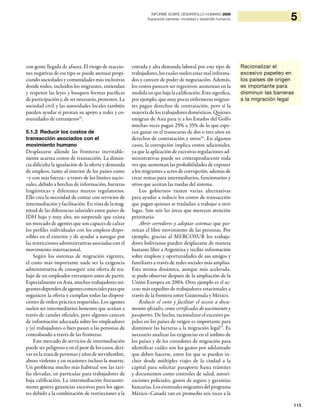 115
5INFORME SOBRE DESARROLLO HUMANO 2009
Superando barreras: movilidad y desarrollo humanos
con gente llegada de afuera. El riesgo de reaccio-
nes negativas de ese tipo se puede atenuar propi-
ciando sociedades y comunidades más inclusivas
donde todos, incluidos los migrantes, entiendan
y respeten las leyes y busquen formas pacíficas
de participación y, de ser necesario, protesten. La
sociedad civil y las autoridades locales también
pueden ayudar si prestan su apoyo a redes y co-
munidades de extranjeros25
.
5.1.3 Reducir los costos de
transacción asociados con el
movimiento humano
Desplazarse allende las fronteras inevitable-
mente acarrea costos de transacción. La distan-
cia dificulta la igualación de la oferta y demanda
de empleos, tanto al interior de los países como
–y con más fuerza– a través de los límites nacio-
nales, debido a brechas de información, barreras
lingüísticas y diferentes marcos regulatorios.
Ello crea la necesidad de contar con servicios de
intermediación y facilitación. En vista de la mag-
nitud de las diferencias salariales entre países de
IDH bajo y muy alto, no sorprende que exista
un mercado de agentes que son capaces de calzar
los perfiles individuales con los empleos dispo-
nibles en el exterior y de ayudar a navegar por
las restricciones administrativas asociadas con el
movimiento internacional.
Según los sistemas de migración vigentes,
el costo más importante suele ser la exigencia
administrativa de conseguir una oferta de tra-
bajo de un empleador extranjero antes de partir.
Especialmente en Asia, muchos trabajadores mi-
grantesdependendeagentescomercialesparaque
organicen la oferta y cumplan todas las disposi-
ciones de orden práctico requeridas. Los agentes
suelen ser intermediarios honestos que actúan a
través de canales oficiales, pero algunos carecen
de información adecuada sobre los empleadores
y (o) trabajadores o bien pasan a las personas de
contrabando a través de las fronteras.
Este mercado de servicios de intermediación
puede ser peligroso y en el peor de los casos, deri-
var en la trata de personas y años de servidumbre,
abuso violento y en ocasiones incluso la muerte.
Un problema mucho más habitual son las tari-
fas elevadas, en particular para trabajadores de
baja calificación. La intermediación frecuente-
mente genera ganancias excesivas para los agen-
tes debido a la combinación de restricciones a la
Racionalizar el
excesivo papeleo en
los países de origen
es importante para
disminuir las barreras
a la migración legal
entrada y alta demanda laboral por este tipo de
trabajadores, los cuales suelen estar mal informa-
dos y carecen de poder de negociación. Además,
los costos parecen ser regresivos: aumentan en la
medida en que baja la calificación. Esto significa,
por ejemplo, que muy pocas enfermeras migran-
tes pagan derechos de contratación, pero sí la
mayoría de los trabajadores domésticos. Quienes
emigran de Asia para ir a los Estados del Golfo
muchas veces pagan 25% a 35% de lo que espe-
ran ganar en el transcurso de dos o tres años en
derechos de contratación y otros26
. En algunos
casos, la corrupción implica costos adicionales,
ya que la aplicación de excesivas regulaciones ad-
ministrativas puede ser contraproducente toda
vez que aumentan las probabilidades de exponer
a los migrantes a actos de corrupción, además de
crear rentas para intermediarios, funcionarios y
otros que aceitan las ruedas del sistema.
Los gobiernos tienen varias alternativas
para ayudar a reducir los costos de transacción
que pagan quienes se trasladan a trabajar a otro
lugar. Son seis las áreas que merecen atención
prioritaria:
Abrir corredores y adoptar sistemas que per-
mitan el libre movimiento de las personas. Por
ejemplo, gracias al MERCOSUR los trabaja-
dores bolivianos pueden desplazarse de manera
bastante libre a Argentina y recibir información
sobre empleos y oportunidades de sus amigos y
familiares a través de redes sociales más amplias.
Esta misma dinámica, aunque más acelerada,
se pudo observar después de la ampliación de la
Unión Europea en 2004. Otro ejemplo es el ac-
ceso más expedito de trabajadores estacionales a
través de la frontera entre Guatemala y México.
Reducir el costo y facilitar el acceso a docu-
mentos oficiales, como certificados de nacimiento y
pasaportes. De hecho, racionalizar el excesivo pa-
peleo en los países de origen es importante para
disminuir las barreras a la migración legal27
. Es
necesario analizar las exigencias en el ámbito de
los países y de los corredores de migración para
identificar cuáles son los gastos por adelantado
que deben hacerse, entre los que se pueden in-
cluir desde múltiples viajes de la ciudad a la
capital para solicitar pasaporte hasta trámites
y documentos como controles de salud, autori-
zaciones policiales, gastos de seguro y garantías
bancarias. Los eventuales migrantes del programa
México–Canadá van en promedio seis veces a la
 